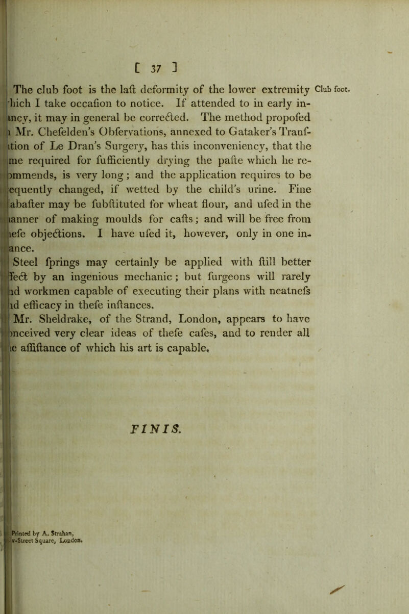The club foot is the laft deformity of the lower extremity l)ich I take occafion to notice. If attended to in early in- incy, it may in general be corrected. The method propofed 1 Mr. Chefelden’s Obfervations, annexed to Gataker s Tranf- ition of Le Dran’s Surgery, has this inconveniency, that the me required for fufficiently drying the pafte which he re- pmmends, is very long; and the application requires to be equently changed, if wetted by the child’s urine. Fine 'abafter may be fubftituted for wheat flour, and ufed in the tanner of making moulds for cafts; and will be free from lefe objections. I have ufed it, however, only in one in- ance. I| Steel fprings may certainly be applied with ftill better Infect by an ingenious mechanic ; but furgeons will rarely nd workmen capable of executing their plans with neatnefs ad efficacy in thefe inffauces. I; Mr. Sheldrake, of the Strand, London, appears to have : bnceived very clear ideas of thefe cafes, and to render all ic affiftance of which his art is capable. FINIS. Printed by A. Strahan, v-Street Square, Loudon. Club foot.