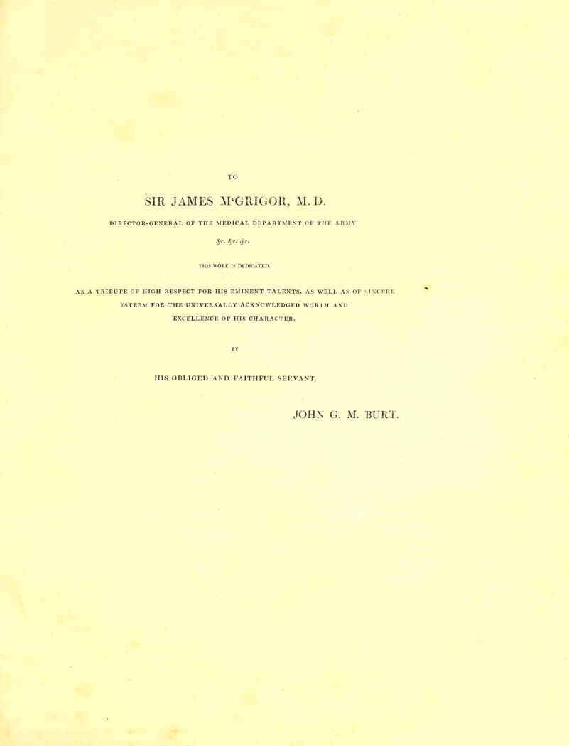 TO SIR JAMES M‘GRIGOR, M. D. DIRECTOR-GENERAL OF THE MEDICAL DEPARTMENT OF THE ARMY 4-c. THIS WORK IS DEDICATED, AS A TRIBUTE OF HIGH RESPECT FOR HIS EMINENT TALENTS, AS WELL AS OF SINCERE ESTEEM FOR THE UNIVERSALLY ACKNOWLEDGED WORTH AND EXCELLENCE OF HIS CHARACTER, HIS OBLIGED AND FAITHFUL SERVANT, JOHN G. M. BURT.