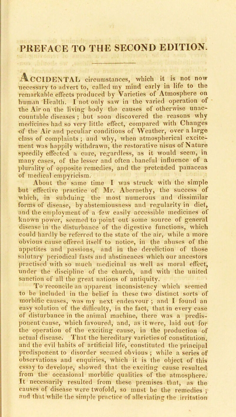 PREFACE TO THE SECOND EDITION. Accidental cli'cumstances, which it is not now necessary to advert to, called my mind early in life to the remarkable eliects produced by Varieties of Atmosphere on human Health. I not only saw in the varied operation of the Air on the living' body the causes of otherwise unac- countable diseases ; but soon discovered the reasons why medicines had so very little effect, comj)ared with Changes of the Air and peculiar conditions of Weather, over a large class of complaints ; and why, when atmospherical excite- ment was happily withdrawn, the restorative nisus of Nature speedily effected a cure, regardless, as it would seem, in many cases, of the lesser and often .baneful influence of a ])lurality of opposite remedies, and the pretended panaceas of medical empyricism. About the same time I was struck with the simple but effective practice of Mr. Abernethy, the success of which, in subduing the most numerous and dissimilar forms of disease, by abstemiousness and regularity in dief, and the emplovment of a few easily accessible medicines of known power, seemed to point out some source of general disease in the disturbance of the digestive functions, which could hardly be referred to the state of the air, while a more obvious cause offered itself to notice, in the abuses of the appetites and passions, and in the dereliction of those salutary jteriodical fasts and abstinences which our ancestors practised with so much medicinal as well as moral effect, under the discipline of the church, and with the united sanction of all the great nations of antiquity. To reconcile an apj)arent inconsistency which seemed to be included in the belief in these two distinct sorts of morbific causes, was my next endeavour ; and I found an easy solution of the difliculty, in the fact, that in every case of disturbance in the animal machine, there was a predis- jjonent cause, which favoured, and, as it were, laid out for the operation of the exciting cause, in the production of actual disease. That the hereditary varieties of constitution, and the evil habits of artificial life, constituted the principal ])redisponent to disorder seemed obvious ; while a series of observations and enquiries, which it is the object of this essay to develope, showed that the exciting cause resulted from the occasional morbific qualities of the atmosphere. It necessarily resulted from these premises that, as the causes of disease were twofold, so must be the remedies ; and that while the simple practice of alleviating the irritation