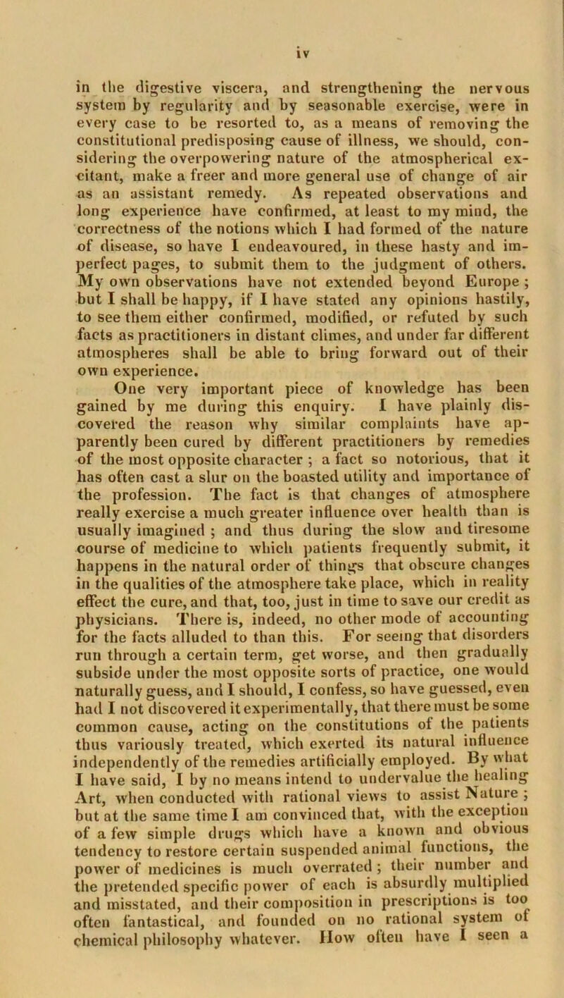 in the digestive viscera, and strengthening the nervous system by regularity and by seasonable exercise, were in every case to be I’esorted to, as a means of removing the constitutional predisposing cause of illness, we should, con- sidering the overpowering nature of the atmospherical ex- citant, make a freer and more general use of change of air as an assistant remedy. As repeated observations and long experience have confirmed, at least to my mind, the correctness of the notions which I had formed of the nature of disease, so have I endeavoured, in these hasty and im- perfect pages, to submit them to the judgment of others. My own observations have not extended beyond Europe ; but I shall be happy, if I have stated any opinions hastily, to see them either confirmed, modified, or refuted by such facts as practitioners in distant climes, and under far different atmospheres shall be able to bring forward out of their own experience. One very important piece of knowledge has been gained by me during this enquiry. I have plainly dis- covered the reason why similar complaints have ap- parently been cured by different practitioners by remedies of the most opposite character ; a fact so notorious, that it has often cast a slur on the boasted utility and importance of the profession. The fact is that changes of atmosphere really exercise a much greater influence over health than is usually imagined ; and thus during the slow and tiresome course of medicine to which patients frequently submit, it happens in the natural order of things that obscure changes in the qualities of the atmosphere take place, which in reality effect the cure, and that, too, just in time to save our credit as physicians. There is, indeed, no other mode of accounting for the facts alluded to than this. For seeing that disorders run through a certain term, get worse, and then gradually subside under the most opposite sorts of practice, one would naturally guess, and I should, I confess, so have guessed, even had I not discovered it experimentally, that there must be some common cause, acting on the constitutions ot the patients thus variously treated, which exerted its natural influence independently of the remedies artificially employed. By what I have said, I by no means intend to undervalue the healing Art, when conducted with rational views to assist Nature ; but at the same time I am convinced that, with the exception of a few simple drugs which have a known and obvious tendency to restore certain suspended animal functions, the power of medicines is much overrated; their number and the pretended specific power of each is absurdly multiplied and misstated, and their composition in prescriptions is too often fantastical, and founded on no rational system of chemical philosophy whatever, flow often have I seen a
