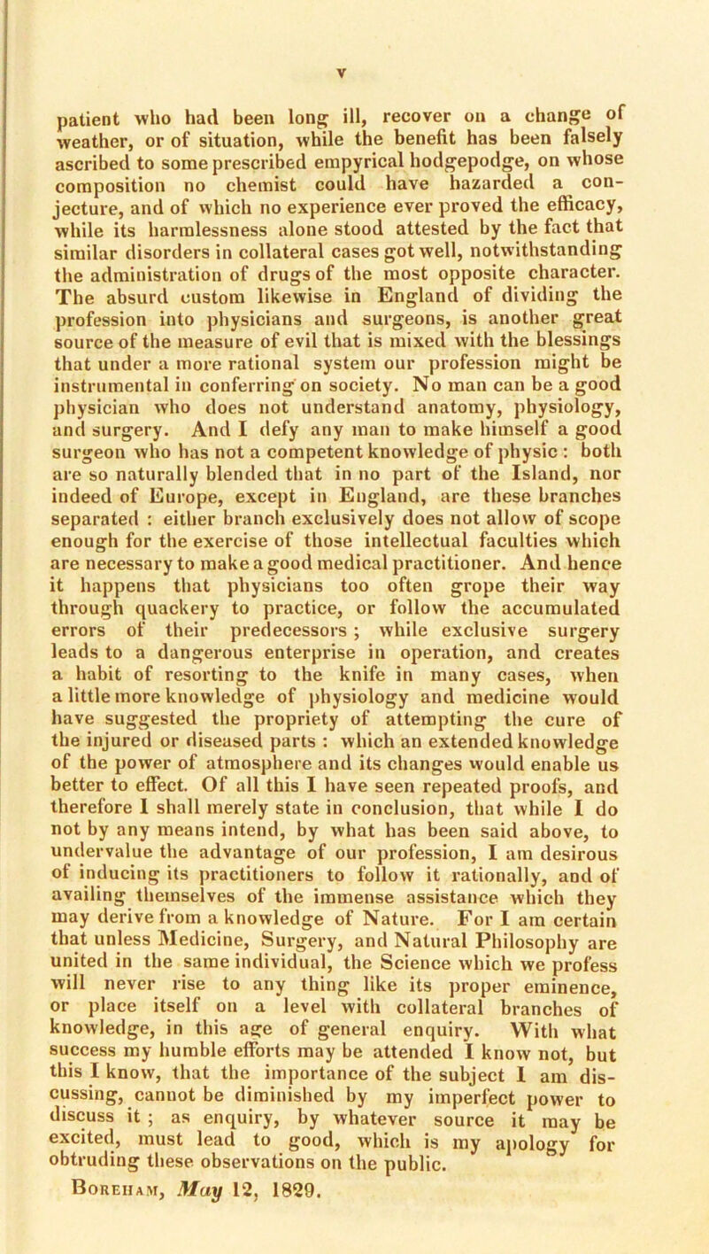 patient who had been long: ill, recover on a change of weather, or of situation, while the benefit has been falsely ascribed to some prescribed einpyrical hodgepodge, on whose composition no chemist could have hazarded a con- jecture, and of which no experience ever proved the efficacy, while its harralessness alone stood attested by the fact that similar disorders in collateral cases got well, notwithstanding the administration of drugs of the most opposite character. The absurd custom likewise in England of dividing the profession into physicians and surgeons, is another great source of the measure of evil that is mixed with the blessings that under a more rational system our profession might be instrumental in conferring on society. No man can be a good physician who does not understand anatomy, physiology, and surgery. And I defy any man to make himself a good surgeon who has not a competent knowledge of physic : both are so naturally blended that in no part of the Island, nor indeed of Europe, except in England, are these branches separated : either branch exclusively does not allow of scope enough for the exercise of those intellectual faculties which are necessary to make a good medical practitioner. And hence it happens that physicians too often grope their way through quackery to practice, or follow the accumulated errors of their predecessors ; while exclusive surgery leads to a dangerous enterprise in operation, and creates a habit of resorting to the knife in many cases, when a little more knowledge of physiology and medicine would have suggested the propriety of attempting the cure of the injured or diseased parts : which an extended knowledge of the power of atmosphere and its changes vvould enable us better to effect. Of all this I have seen repeated proofs, and therefore 1 shall merely state in conclusion, that while I do not by any means intend, by what has been said above, to undervalue the advantage of our profession, I am desirous of inducing its practitioners to follow it rationally, and of availing themselves of the immense assistance which they may derive from a knowledge of Nature. For I am certain that unless Medicine, Surgery, and Natural Philosophy are united in the same individual, the Science which we profess will never rise to any thing like its proper eminence, or place itself on a level with collateral branches of knowledge, in this age of general enquiry. With what success my humble efforts may be attended I know not, but this I know, that the importance of the subject I am dis- cussing, cannot be diminished by my imperfect power to discuss it ; as enquiry, by whatever source it may be excited, must lead to good, which is my aj)ology for obtruding these observations on the public. Boreham, May 12, 1829.