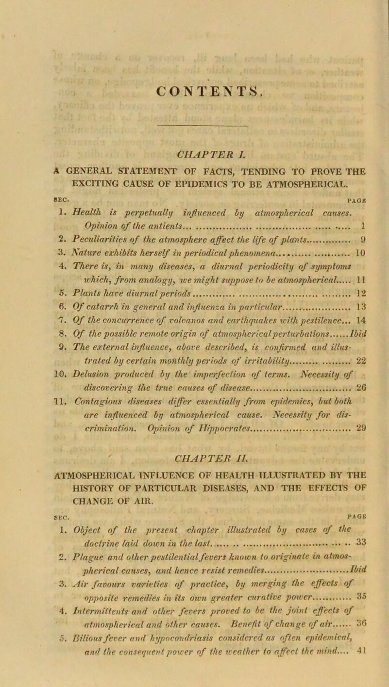 CONTENTS. CI UPTER J. A GENERAL STTATEIMENT OF FACTS, TENDING TO PROVE THE EXCITING CAUSE OF EPIDEMICS TO BE ATMOSPHERICAL. BEC. PAGE 1. Health is perpetually iuflueyiced by atmospherical causes. Opinion of the antients 1 2. Peculiarities of the atmosphere a ffect the life of plants 0 3. Nature exhibits herself in periodical phenomena 10 4. There is, in many diseases, a diurnal periodicity of symptoms which, from analogy, we ?night suppose to be atmospherical..,.. 11 5. Plants have diurnal periods 12 6. Of catarrh in general and influenza in particular 13 7. Of the concurrence of volcanos and earthqtiakes with pestilence... 14 8. Of the possible remote origin of atmospherical perturbations Ibid Q. The external influence, above described, is confirmed and illus- trated by certain monthly periods of irritability 22 10. Delusion produced by the imperfection of terms. Necessity of discovering the true causes of disea.se 26 11. Contagious diseases differ essentially from epidemics, but both are influenced by atmospherical cause. Necessity for dis- crimination. Opinion of Hippocrates 29  CHAPTER II. ATMOSPHERICAL INFLUENCE OF HEALTH ILLUSTRATED BY THE HISTORY OF PARTICULAR DISEASES, AND THE EFFECTS OF CHANGE OF AIR. SEC. PACE 1. Object of the present chapter illustrated by cases of the doctrine laid down in the last 33 2. Plague and other pestilential fevers hnoivn to originate in atmos- pherical causes, and hence resist remedies Ibid 3. Air favours varieties of practice, by merging the effects of opposite remedies in its own greater curative power 3.5 4. Intermiltents and other fevers proved to be the joint effects of atmospherical and other causes. Uenefft of change of air 36 .5. Bilious fever and hypocondriasis considered as often epidemical, and the consequent power of the weather to affect the mind..,. 41