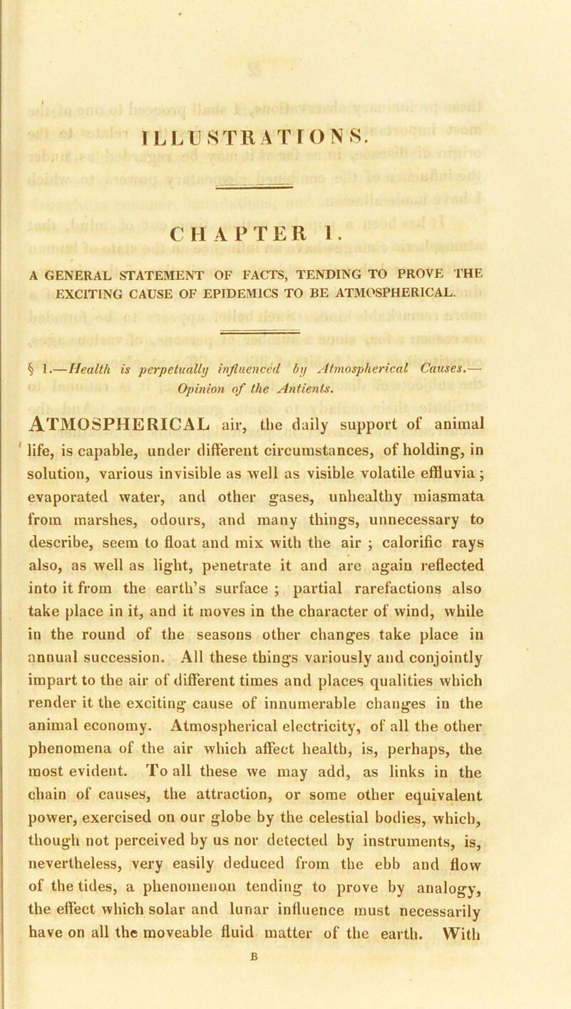 ILLUSTRA rrONS. CHAPTER 1. A GENERAL STATEMENT OF FACTS, TENDING TO PROVE THE EXCITING CAUSE OF EPIDEMICS TO BE ATMOSPHERICAL. § I.—Health is perpetually influenced by Atmospherical Causes.— Opinion of the AnfienLs'. Atmospherical air, the daily support of animal ' life, is capable, under different circumstances, of holding, in solution, various invisible as well as visible volatile effluvia; evaporated water, and other gases, unhealthy miasmata from marshes, odours, and many things, unnecessary to describe, seem to float and mix with the air ; calorific rays also, as well as light, penetrate it and are again reflected into it from the earth’s surface ; partial rarefactions also take place in it, and it moves in the character of wind, while in the round of the seasons other changes take place in annual succession. All these things variously and conjointly impart to the air of tiifferent times and places qualities which render it the exciting cause of innumerable changes in the animal economy. Atmospherical electricity, of all the other phenomena of the air which affect health, is, perhaps, the most evident. To all these we may add, as links in the chain of causes, the attraction, or some other equivalent power, exercised on our globe by the celestial bodies, which, though not perceived by us nor detected by instruments, is, nevertheless, very easily deduced from the ebb and flow of the tides, a phenomenon tending to prove by analogy, the effect which solar and lunar influence must necessarily have on all the moveable fluid matter of the earth. Witli B