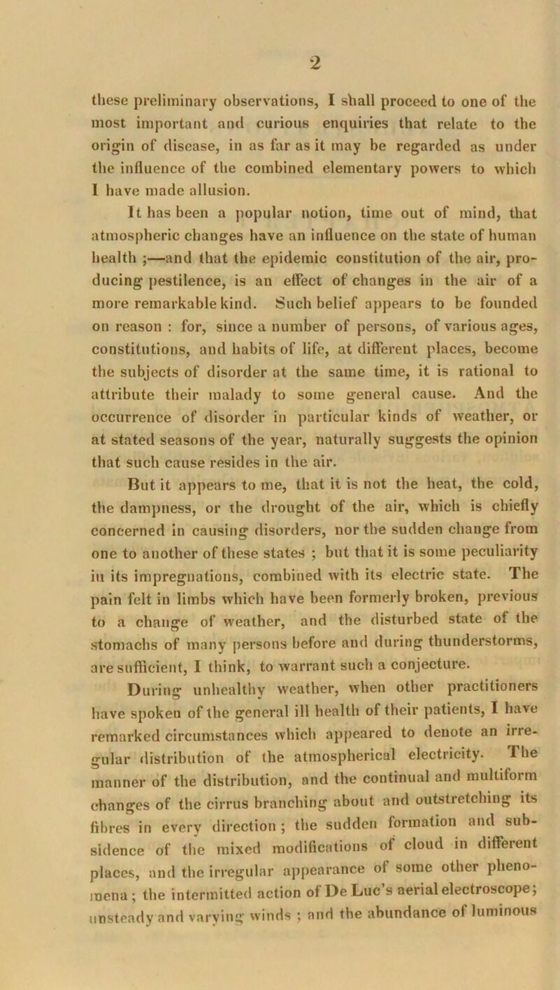 these preliminary observations, I shall proceed to one of the most important and curious enquiries that relate to the origin of disease, in as far as it may be regarded as under the influence of the combined elementary powers to which I have made allusion. It has been a popular notion, time out of mind, that atmospheric changes have an influence on the state of human health ;—and that the epidemic constitution of the air, pro- ducing pestilence, is an effect of changes in the air of a more remarkable kind. Such belief appears to be founded on reason : for, since a number of persons, of various ages, constitutions, and habits of life, at different places, become the subjects of disorder at the same time, it is rational to attribute their malady to some general cause. And the occurrence of disorder in particular kinds of weather, or at stated seasons of the year, naturally suggests the opinion that such cause resides in the air. But it appears to me, that it is not the heat, the cold, the dampness, or the drought of the air, which is chiefly concerned in causing disorders, nor the sudden change from one to another of these states ; but that it is some peculiarity in its impregnations, combined with its electric state. The pain felt in limbs which have been formerly broken, previous to a change of weather, and the disturbed state of the stomachs of many persons before and during thunderstorms, are sufficient, I think, to warrant such a conjecture. During unhealthy weather, when other practitioners have spoken of the general ill health of their patients, I have remarked circumstances which appeared to denote an irre- gular distribution of the atmospherical electricity. The manner of the distribution, and the continual and multiform changes of the cirrus branching about and outstretching its fibres in every direction ; the sudden formation and sub- sidence of the mixed modifications of cloud in different places, and the irregular appearance of some other pheno- mena; the intermitted action of De Luc’s aerial electroscope; unsteady and varying winds ; and the abundance of luminous