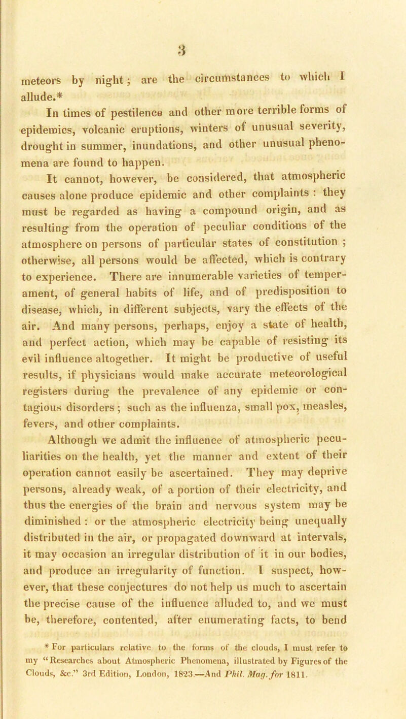meteors by night; are the circumstances to which 1 allude.* In times of pestilence and other more terrible forms of epidemics, volcanic eruptions, winters of unusual severity, drought in summer, inundations, and other unusual pheno- mena are found to happen. It cannot, how'ever, be considered, that atmospheric causes alone produce epidemic and other complaints : they must be regarded as having a compound origin, and as resulting from the operation of peculiar conditions of the atmosphere on persons of particular states of constitution ; otherwise, all persons would be affected, which is contrary to experience. There are innumerable varieties of temper- ament, of general habits of life, and of predisposition to disease, whicli, in different subjects, vary the effects of the air. And many persons, perhaps, enjoy a state of health, and perfect action, which may be capable of resisting its evil influence altogether. It might be productive ot useful results, if physicians would make accurate meteorological registers during the prevalence of any epidemic or con- tagious disorders ; such as the influenza, small pox, measles, fevers, and other complaints. Although we admit the influence of atmospheric pecu- liarities on the health, yet the manner and extent of their operation cannot easily be ascertained. They may deprive persons, already weak, of a portion of their electricity, and thus the energies of the brain and nervous system may be diminished ; or the atmospheric electricity being unequally distributed in the air, or propagated downward at intervals, it may occasion an irregular distribution of it in our bodies, and produce an irregularity of function. 1 suspect, how- ever, that these conjectures do not help us much to ascertain the precise cause of the influence alluded to, and we must be, therefore, contented, after enumerating facts, to bend * For particulars relative to the forms of the clouds, I must refer to my “ Researches about Atmospheric Phenomena, illustrated by Figures of the Clouds, &c.” 3rd F.dition, I.ondon, 18tJ3 —And 7Vii7, 1811.