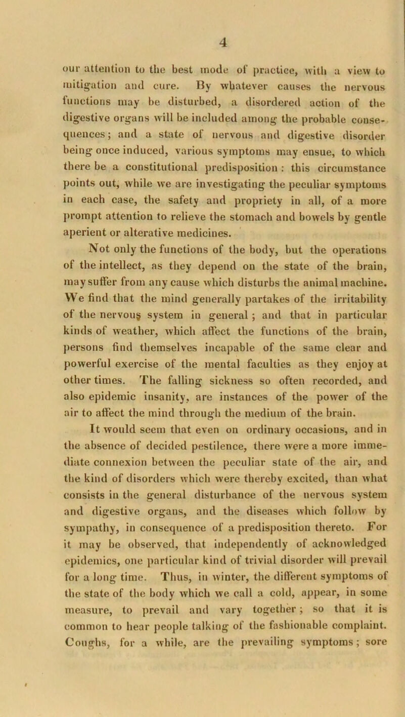 our attention to the best inode of practice, with a view to mitig'ation ami cure. By whatever causes the nervous functions may be disturbed, a disordered action of the digestive organs will be included among the probable conse- quences ; and a state of nervous and digestive disorder being once induced, various symptoms may ensue, to which there be a constitutional predisposition : this circumstance points out, while we are investigating the peculiar symptoms in each case, the safety and propriety in all, of a more prompt attention to relieve the stomach and bowels by gentle aperient or alterative medicines. Not only the functions of the body, but the operations of the intellect, as they depend on the state of the brain, maysulfer from any cause which disturbs the animal machine. VVe find that the mind generally partakes of the irritability of the nervous system in general; and that in particular kinds of weather, which affect the functions of the brain, persons find themselves incapable of the same clear and powerful exercise of the mental faculties as they enjoy at other times. The falling sickness so often recorded, and also epidemic insanity, are instances of the power of the air to affect the mind through the medium of the brain. It would seem that even on ordinary occasions, and in the absence of decided pestilence, there were a more imme- diate connexion between the peculiar state of the air, and the kind of disorders which were thereby excited, than what consists in the general disturbance of the nervous system and digestive organs, and the diseases which follow by sympathy, in consequence of a predisposition thereto. For it may be observed, that independently of acknowledged epidemics, one particular kind of trivial disorder will prevail for a long time. Thus, in winter, the different symptoms of the state of the body which we call a cold, appear, in some measure, to prevail and vary together; so that it is common to hear people talking of the fashionable complaint. Coughs, for a while, are the prevailing symptoms; sore