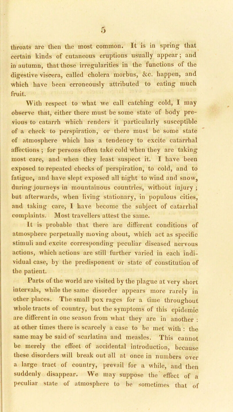 throats are then the most common. It is in spring that certain kinds of cutaneous eruptions usually appear; and in autumn, that those irregularities in the functions of the digestive viscera, called cholera morbus, &c. happen, and which have been erroneously attributed to eating much fruit. With respect to what we call catching cold, I may observe that, either there must be some state of body pre- vious to catarrh which renders it particularly susceptible of a check to perspiration, or there must be some state of atmosphere which has a tendency to excite catarrhal affections ; for persons often take cold when they are taking most care, and when they least suspect it. I have been exposed to repeated checks of perspiration, to cold, and to fatigue, and have slept exposed all night to wind and snow, during journeys in mountainous countries, without injury; but afterwards, when living stationary, in populous cities, and taking care, I have become the subject of catarrhal complaints. Most travellers attest the same. It is probable that there are different conditions of atmosphere perpetually moving about, which act as specific stimuli and excite corresj)onding peculiar diseased nervous actions, which actions are still further varied in each indi- vidual case, by the predisponent or state of constitution of the patient. Parts of the world are visited by the plague at very short intervals, while the same disorder appears more rarely in other places. The small pox rages for a time throughout whole tracts of country, but the symptoms of this epidemic are different in one season from what they are in another ; at other times there is scarcely a case to be met with : the same may be said of scarlatina and measles. This cannot be merely tbe effeet of accidental introduction, because these disorders will break out all at once in numbers over a large tract of country, prevail for a while, and then suddenly disappear. We may suppose the' effect of a peculiar state of atmosphere to be sometimes that of