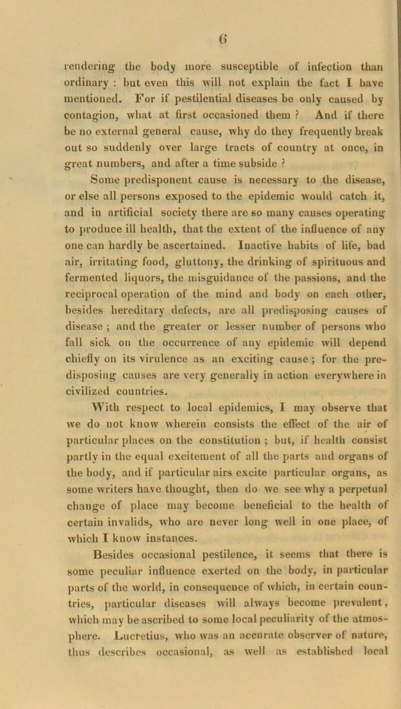 reiitlering the body more susceptible of infection than ordinary ; but even this will not explain the fact 1 have mentioned. For if pestilential diseases be only caused by contagion, what at first occasioned them ? And if there be no external general cause, why do they frequently break out so suddenly over large tracts of country at once, in great numbers, and after a time subside ? Some predisponent cause is necessary to the disease, or else all persons exposed to the epidemic would catch it, and in artificial society there are so many causes operating to produce ill health, that the extent of the influence of any one can hardly be ascertained. Inactive habits of life, bad air, irritating food, gluttony, the drinking of spirituous and fermented liquors, the misguidance of the passions, and the reciprocal operation of the mind and body on each other, besides hereditary defects, are all predisposing causes of disease ; and the greater or lesser number of persons who fall sick on the occurrence of any epidemic will depend chiefly on its virulence as an exciting cause; for the pre- disposing causes are very generally in action everywhere in civilized countries. With respect to local epidemics, I may observe that we do not know wherein consists the effect of the air of particular places on the constitution ; but, if health consist partly in the equal excitement of all the parts and organs of the body, and if particular airs excite particular organs, as some writers have thought, then do we see why a perpetual change of place may become beneficial to the health of certain invalids, who are never long well in one place, of which I know instances. Besides occasional pestilence, it seems that there is some peculiar influence exerted on the body, in particular parts of the world, in consequence of which, in certain coun- tries, j)articular diseases will always become prevalent, which may be ascribed to some local peculiarity of the atmos- phere. Lucretius, who was an accurate observer of nature, thus describes occasional, as well as established local