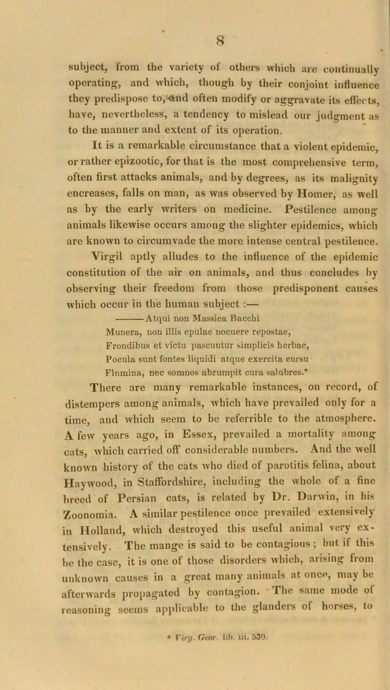 subject, from the variety of others which are continually operating, and which, though by their conjoint influence they predispose to,^nd often modify or aggravate its effec ts, have, nevertheless, a tendency to mislead our judgment as to the manner and extent of its operation. It is a remarkable circumstance that a violent epidemic, or rather epizootic, for that is the most comprehensive term, often first attacks animals, and by degrees, as its malignity encreases, falls on man, as was observed by Homer, as well as by the early writers on medicine. Pestilence among animals likewise occurs among the slighter epidemics, which are known to circumvade the more intense central pestilence. Virgil aptly alludes to the influence of the epidemic constitution of the air on animals, and thus concludes by observing their freedom from those predisponent causes which occur in the human subject :— Atqui non Massica Bacchi M unera, non illis epulae nocuere repostae, Frondibus et viclu pascuntur simplicis herbac, Pocula sunt fontes liquid! atque exercita cnrsu Flnmiua, nec somnos abrumpit cura salubres.* There are many remarkable instances, on record, of distempers among animals, whieh have prevailed only for a time, and which seem to be referrible to the atmosphere. A few years ago, in Essex, prevailed a mortality among cats, which carried off considerable numbers. And the well known history of the cats who died of parotitis felina, about Haywood, in Staffordshire, including the whole of a fine breed of Persian cats, is related by Ur. Darwin, in his Zoonoraia. A similar pestilence once prevailed extensively in Holland, which destroyed this useful animal very ex- tensively. The mange is said to be contagiotis ; but if this be the case, it is one of those disorders which, arising from unknown causes in a great many animals at once, may be afterwards propagated by contagion. The same mode of reasoning seems applicable to the glanders of horses, to