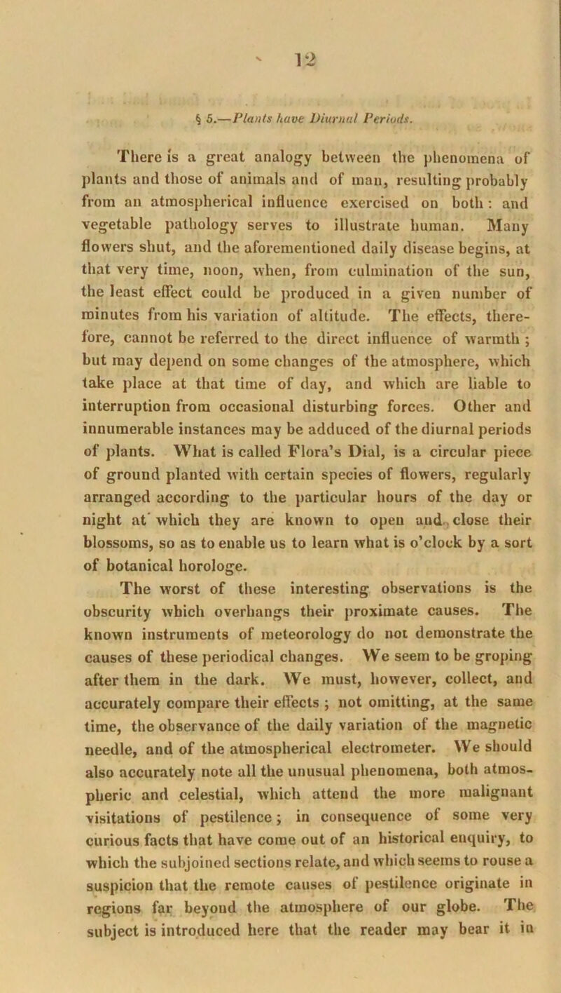 ' l‘> § 5.—Plants have Diurnal Periuds. There Is a great analogy between the phenomena of plants and those of animals and of man, resulting probably from an atmospherical influence exercised on both; and vegetable pathology serves to illustrate human. Many flowers shut, and the afoi-ementioned daily disease begins, at that very time, noon, when, from culmination of the sun, the least elTect could be produced in a given number of minutes from his variation of altitude. The effects, there- fore, cannot be referred to the direct influence of warmth ; but may depend on some changes of the atmosphere, which take place at that time of day, and which are liable to interruption from occasional disturbing forces. Other and innumerable instances may be adduced of the diurnal periods of plants. What is called Flora’s Dial, is a circular piece of ground planted with certain species of flowers, regularly arranged according to the particular hours of the day or night at which they are known to open and., close their blossoms, so as to enable us to learn what is o’clock by a sort of botanical horologe. The worst of these interesting observations is the obscurity which overhangs their proximate causes. The known instruments of meteorology do not demonstrate the causes of these periodical changes. We seem to be groping after them in the dark. We must, however, collect, and accurately compare their effects ; not omitting, at the same time, the observance of the daily variation of the magnetic needle, and of the atmospherical electrometer. We should also accurately note all the unusual phenomena, both atmos- pheric and celestial, which attend the more malignant visitations of pestilence; in consequence of some very curious facts that have come out of an historical enquiry, to which the subjoined sections relate, and which seems to rouse a suspicion that the remote causes of pestilence originate in regions far beyond the atmosphere of our globe. The subject is introduced here that the reader may bear it in