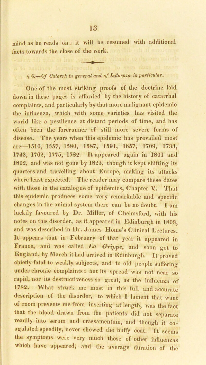mind as he reads on ; it will be resumed with additional facts towards the close of the work. ^ G.—Of Catarrh in general and of Influenza in particular. One of the most striking proofs of the doctrine laid down in these pages is afforded by the history of catarrhal complaints, and particularly by that more malignant epidemic the influenza, Avhicli with some varieties has visited the world like a pestilence at distant periods of time, and has often been the forerunner of still more severe forms of disease. The years when this epidemic has prevailed most are—1510, 1557, 1580, 1587, 1591, 1657, 1709, 1733, 1743, 1762, 1775, 1782. It appeared again in 1801 and 1802, and was not gone by 1823, though it kept shifting its quarters and travelling about Europe, making its attacks where least expected. The reader may compare these dates with those in the catalogue of epidemics, Chapter Y. That this epidemic produces some very remarkable and specific changes in the animal system there can be no doubt. I am luckily favoured by Dr. Miller, of Chelmsford, with his notes on this disorder, as it appeared in Edinburgh in 1803, and was described in Dr. James Home’s Clinical Lectures. It a]>pears that in February of that year it appeared in France, and was called La Grippe, and soon got to England, by March it had arrived in Edinburgh. It proved chiefly fatal to weakly subjects, and to old people suffering under chronic complaints: but its spread Avas not near so rapid, nor its destructiveness so great, as the influenza of 1782. What struck me most in this full and accurate description of the disorder, to which I lament that Avant of room prevents me from inserting at length, Avas the fact that the blood drawn from the patients did not separate readily into serum and crassamentum, and though it co- agulated speedily, never showed the buffy coat. It seems the symptoms were very much those of other influenzas which have appeared, and the average duration of the