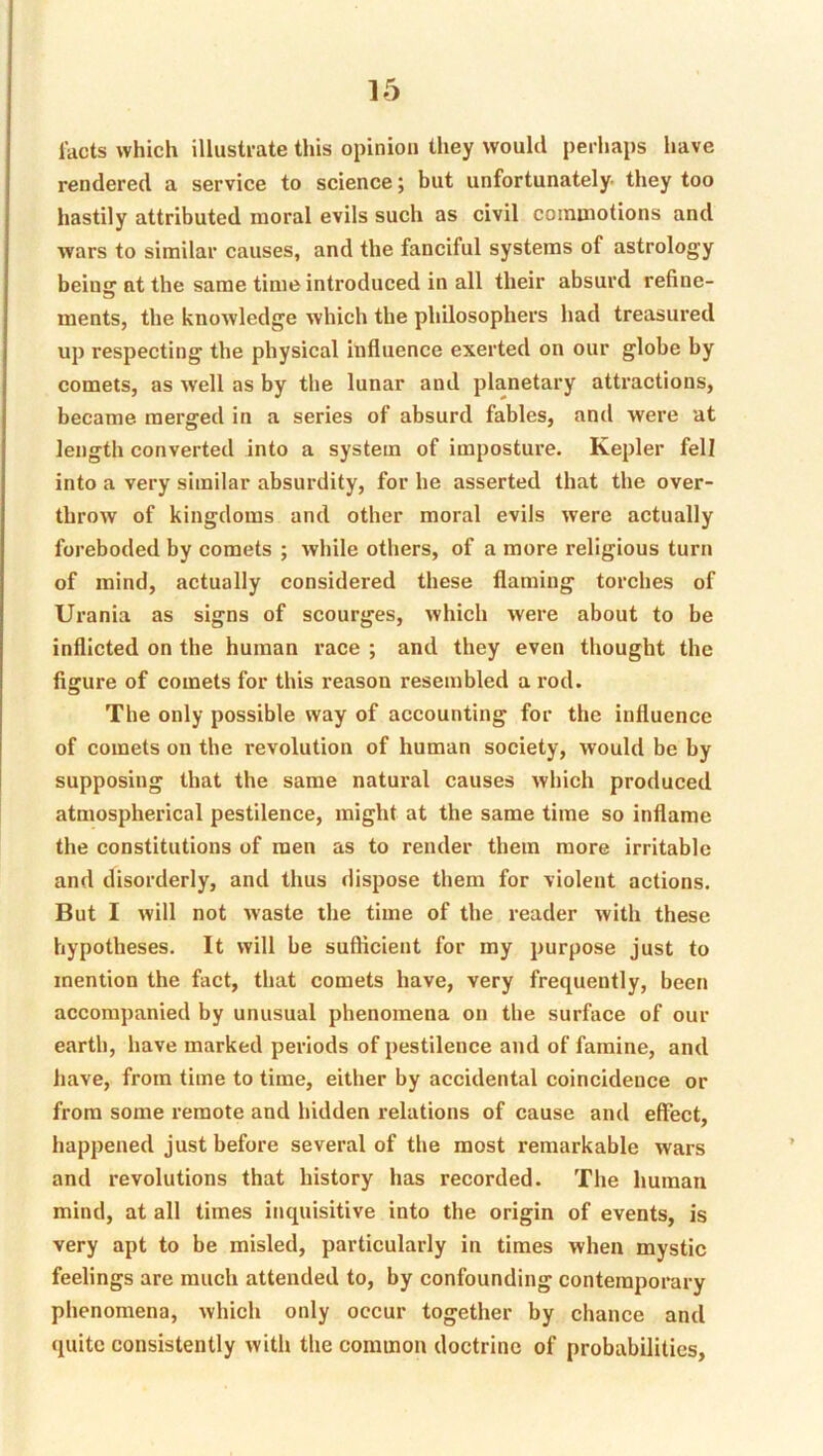 Tacts which illusti-ate this opinion they would perhaps have rendered a service to science; but unfortunately- they too hastily attributed moral evils such as civil commotions and wars to similar causes, and the fanciful systems of astrology being at the same time introduced in all their absurd refine- ments, the knowledge which the philosophers had treasured up respecting the physical influence exerted on our globe by comets, as well as by the lunar and planetary attractions, became merged in a series of absurd fables, and were at length converted into a system of imposture. Kepler fell into a very similar absurdity, for he asserted that the over- throw of kingdoms and other moral evils were actually foreboded by comets ; while others, of a more religious turn of mind, actually considered these flaming torches of Urania as signs of scourges, which were about to be inflicted on the human race ; and they even thought the figure of comets for this reason resembled a rod. The only possible way of accounting for the influence of comets on the revolution of human society, would be by supposing that the same natural causes which produced atmospherical pestilence, might at the same time so inflame the constitutions of men as to render them more irritable and disorderly, and thus dispose them for violent actions. But I will not waste the time of the reader with these hypotheses. It will be sufficient for my purpose just to mention the fact, that comets have, very frequently, been accompanied by unusual phenomena on the surface of our earth, have marked periods of pestilence and of famine, and have, from time to time, either by accidental coincidence or from some remote and hidden relations of cause and effect, happened just before several of the most remarkable wars and revolutions that history has recorded. The human mind, at all times inquisitive into the origin of events, is very apt to be misled, particularly in times when mystic feelings are much attended to, by confounding contemporary phenomena, which only occur together by chance and quite consistently with the common doctrine of probabilities,