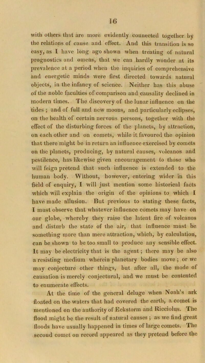 witlj utliers that arc more evidently connected together by the relations of cause and effect. And this transition is so easy, as I have long ago shown when treating of natural prognostics and omens, that we can hardly wonder at its prevalence at a period when the inquiries of comprehensive and energetic minds were first directed towards natural objects, in the infancy of science. Neither has this abuse of the noble faculties of comparison and causality declined in modern times. The discovery of the lunar influence on the tides ; and of full and new moons, and particularly eclipses, on the health of certain nervous persons, together with the effect of the disturbing forces of the planets, by attraction, on each other and on comets, while it favoured the opinion that there might be in return an influence exercised by comets on the planets, producing, by natural causes, volcanos and pestilence, has likewise given encouragement to those who will feign pretend that such influence is extended to the human body. Without, however, entering wider in this field of enquiry, I will just mention some historical facts which will explain the origin of the opinions to which I have made allusion. But previous to stating these facts, I must observe that whatever influence comets may have on our globe, whereby they raise the latent fire of volcanos and disturb the state of the air, that influence must be something more than mere attraction, which, by calculation, can be shown to be too small to produce any sensible effect. It may be electricity that is the agent; there may be also a resisting medium wherein planetary bodies move ; or we may conjecture other things, but after all, the mode of causation is merely conjectural, and we must be contented to enumerate effects. At the time of the general deluge when Noah’s ark floated on the waters that had covered the earth, a comet is mentioned on the authority of Eckstorm and Ricciolus. The flood might be the result of natural causes ; as we find great floods have usually happened in times of large comets. The second comet on record appeared as they pretend before the