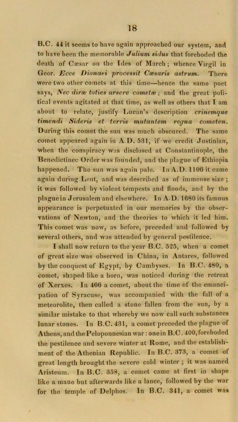 B.C. 44 it seems to have again approached our system, and to have been the memorable Julium siilus that foreboded the death of Cassar on the Ides of March: whence Virffil in Geor. JEcce Dionaei processit Caesaris astrum. There were two other comets at tliis time—hence the same poet says, Nec diree toties arsere cometse; and the great poli- tical events agitated at that time, as well as others that I am about to relate, justify Lucan’s description crinemque timendi Sideris et terris mutaniem regna cometen. During this comet the sun was much obscured. The same comet appeared again in A.D. 531, if we credit Justinian, when the conspiracy was disclosed at Constantinople, the Benedictinec Order was founded, and the plague of Ethiopia happened. The sun was again pale. In A.D. 1106 it came again during Lent, and was described as of immense size ; it was followed by violent tempests and floods, and by the plague in Jerusalem and elsewhere. In A.D. 1680 its famous appearance is perpetuated in our memories by the obser- vations of Newton, and the theories to w'hich it led him. This comet was now, as before, preceded and followed by several others, and was attended by general pestilence. I shall now return to the year B.C. 525, when a comet of great size was observed in China, in Antares, followed by the conquest of Egypt, by Cambyses. In B.C. 480, a comet, shaped like a horn, was noticed during the retreat of Xerxes. In 466 a comet, about the time of the emanci- pation of Syracuse, was accompanied with the fall of a meteorolite, then called a stone fallen from the sun, by a similar mistake to that whereby we now call such substances lunar stones. In B.C. 431, a comet preceded the plague of Athens, and the Peloponnesian war: one in B.C. 400, foreboded the pestilence and severe winter at Rome, and the establish- ment of the Athenian Republic. In B.C. 373, a comet of great length brought the severe cold winter ; it was named Aristeum. In B.C. 358, a comet came at first in shape like a mane but afterwards like a lance, followed by the war for the temple of Delphos. In B.C. 841, a comet was /