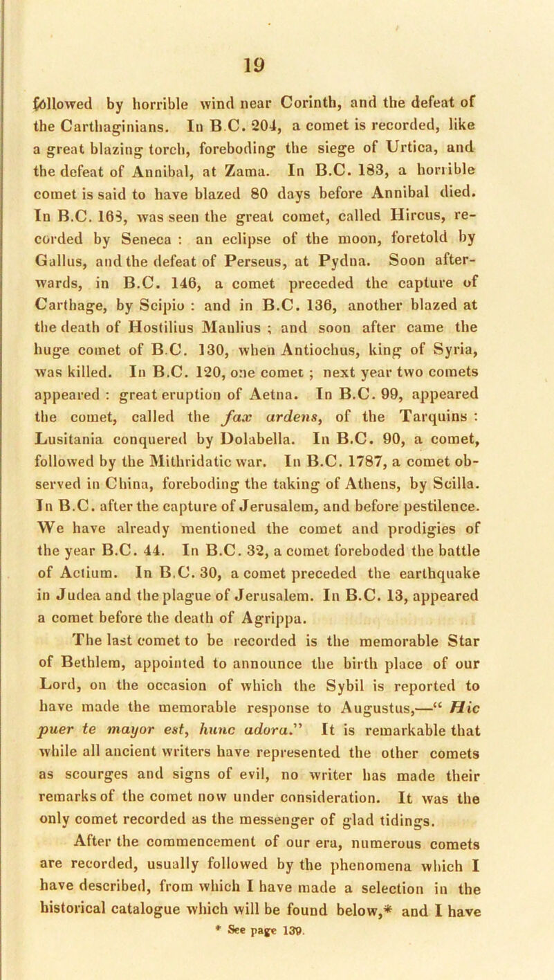 fdHowed by horrible wind near Corinth, and the defeat of the Carthaginians. In B C. 204, a comet is recorded, like a great blazing torch, foreboding the siege of Urtica, and the defeat of Annibal, at Zama. In B.C. 183, a horrible comet is said to have blazed 80 days before Annibal died. In B.C. 168, was seen the great comet, called Hircus, re- corded by Seneca ; an eclipse of the moon, foretold by Gallns, and the defeat of Perseus, at Pydna. Soon after- %vards, in B.C. 146, a comet preceded the capture of Carthage, by Scipio : and in B.C. 136, another blazed at the death of Hostilius Manlius ; and soon after came the huge comet of B.C. 130, when Antiochus, king of Syria, was killed. In B.C. 120, one comet ; next year two comets appeared : great eruption of Aetna. In B.C. 99, appeared the comet, called the fax ardens, of the Tarquins : Lusitania conquered by Dolabella. In B.C. 90, a comet, followed by the Mithridatic war. In B.C. 1787, a comet ob- served in China, foreboding the taking of Athens, by Scilla. In B.C. after the capture of Jerusalem, and before pestilence. We have already mentioned the comet and prodigies of the year B.C. 44. In B.C. 32, a comet foreboded the battle of Actium. In B.C. 30, a comet preceded the earthquake in Judea and the plague of Jerusalem. In B.C. 13, appeared a comet before the death of Agrippa. The last comet to be recorded is the memorable Star of Bethlem, appointed to announce the birth place of our Lord, on the occasion of which the Sybil is reported to have made the memorable response to Augustus,—“ Hie puer te mayor est, hunc adora.” It is remarkable that while all ancient writers have represented the other comets as scourges and signs of evil, no writer has made their remarks of the comet now under consideration. It was the only comet recorded as the messenger of glad tidings. After the commencement of our era, numerous comets are recorded, usually followed by the phenomena which I have described, from which I have made a selection in the historical catalogue which will be found below,* and I have * See paye 139.