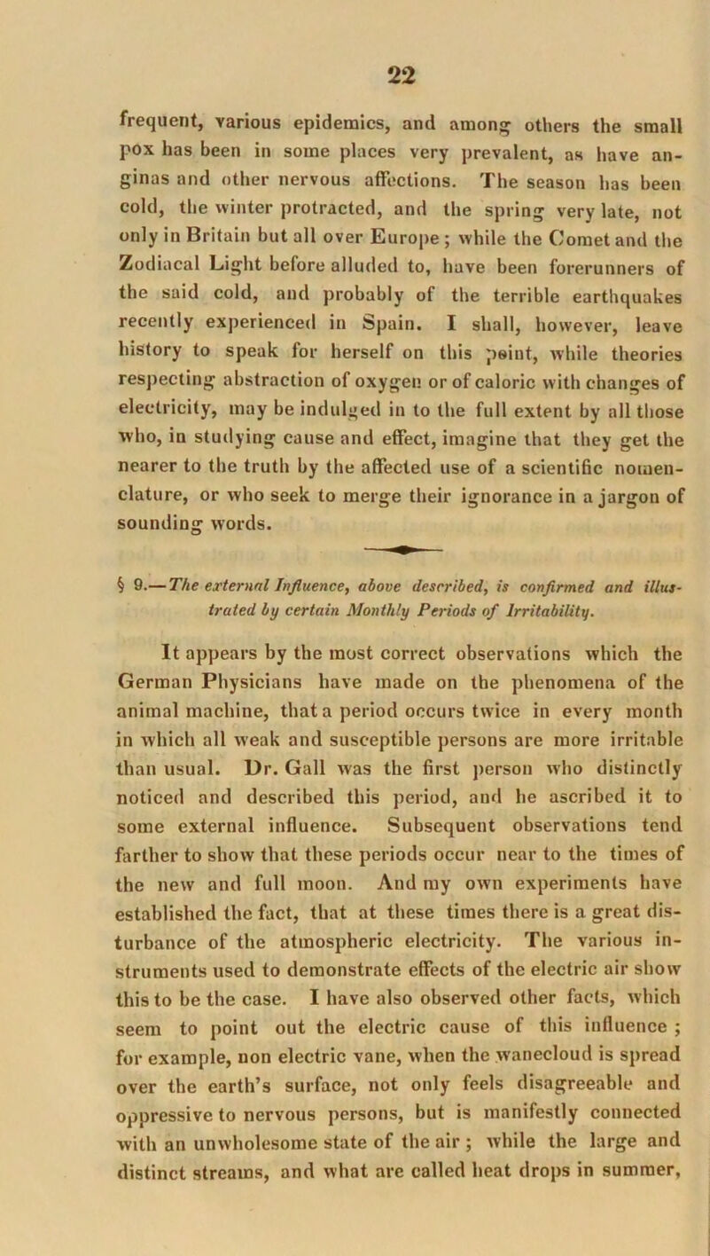 frequent, various epidemics, and amon» others the small pox has been in some places very prevalent, as have an- ginas and other nervous affections. The season has been cold, the winter protracted, and the spring very late, not only in Britain but all over Europe ; while the Comet and the Zodiacal Light before alluded to, have been forerunners of the said cold, and probably of the terrible earthquakes recently experienced in Spain. I shall, however, leave history to speak for herself on this peint, while theories respecting abstraction of oxygen or of caloric with changes of electricity, may be indulged in to the full extent by all those who, in studying cause and effect, imagine that they get the nearer to the truth by the affected use of a scientific nomen- clature, or who seek to merge their ignorance in a jargon of sounding words. § 9.— The external Influence, above described, is conflnned and illus- trated by certain Monthly Periods of Irritability. It appears by the most correct observations which the German Physicians have made on the phenomena of the animal machine, that a period occurs twice in every month in which all weak and susceptible persons are more irritable than usual. Dr. Gall was the first j)erson who distinctly noticed and described this period, and he ascribed it to some external influence. Subsequent observations tend farther to show that these periods occur near to the times of the new and full moon. And ray own experiments have established the fact, that at these times there is a great dis- turbance of the atmospheric electricity. The various in- struments used to demonstrate effects of the electric air show this to be the case. I have also observed other facts, Avhich seem to point out the electric cause of this influence ; for example, non electric vane, when the wanecloud is spread over the earth’s surface, not only feels disagreeable and oppressive to nervous persons, but is manifestly connected with an unwholesome state of the air ; while the large and distinct streams, and what are called heat drops in summer,