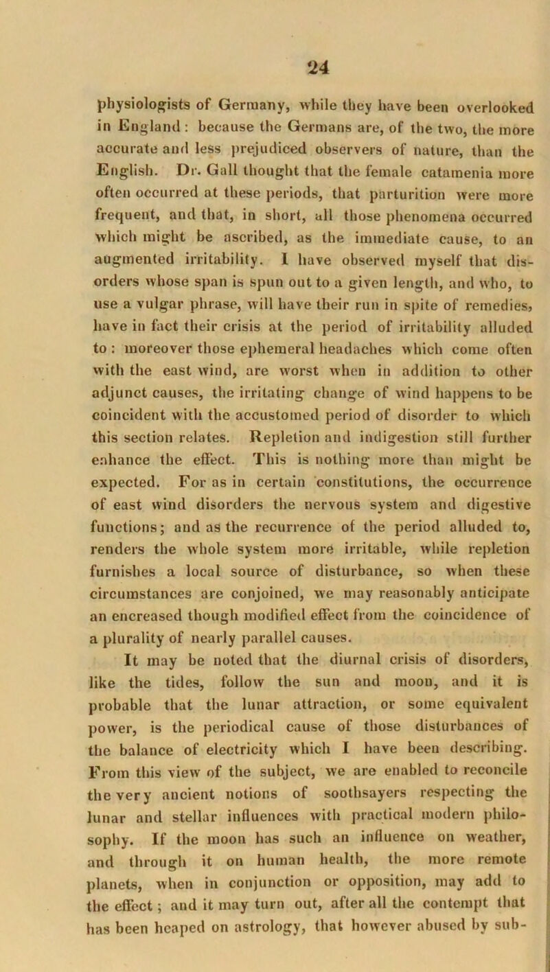 physiologists of Germany, while they have been overlooked in England : because the Germans are, of the two, the more accurate and less jjrejudiced observers of nature, than the English. Dr. Gall thought that the female catamenia more often occurred at these periods, that parturition were more frequent, and that, in short, all those phenomena occurred which might be ascribed, as the immediate cause, to an augmented irritability. 1 have observed myself that dis- orders whose span is spun out to a given length, and who, to use a vulgar phrase, will have their run in spite of remedies, have in fact their crisis at the period of irritability alluded to : moreover those ephemeral headaches which come often with the east wind, are w'orst when in addition to other adjunct causes, the irritating change of wind happens to be coincident with the accustomed period of disorder to which this section relates. Repletion and indigestion still further e.'diance the effect. This is nothing more than might be expected. For as in certain constitutions, the occurrence of east wind disorders the nervous system and digestive functions; and as the recurrence of the period alluded to, renders the whole system more irritable, while repletion furnishes a local source of disturbance, so when these circumstances are conjoined, we may reasonably anticipate an encreased though modified effect from the coincidence of a plurality of nearly parallel causes. It may be noted that the diurnal crisis of disorders, like the tides, follow the sun and moon, and it is probable that the lunar attraction, or some equivalent power, is the periodical cause of those disturbances of the balance of electricity which I have been describing. From this view of the subject, we are enabled to reconcile the very ancient notions of soothsayers respecting the lunar and stellar influences with practical modern philo- sophy. If the moon has such an influence on weather, and through it on human health, the more remote planets, when in conjunction or opposition, may add to the effect; and it may turn out, after all the contempt that has been heaped on astrology, that however abused by sub-
