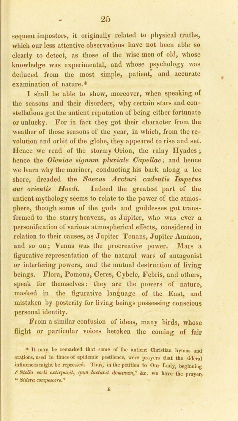 sequent impostors, it originally related to j)hysical truths, Avhich our less attentive observations have not been able so clearly to detect, as those of the wise men of old, whose knowledge was experimental, and whose psychology was deduced from the most simple, patient, and accurate examination of nature.* I shall be able to show, moreover, when speaking of the seasons and their disorders, why certain stars and con- stellations got the antient reputation of being either fortunate or unlucky. For in fact they got their character from the weather of those seasons of the year, in which, from the re- volution and orbit of the globe, they appeared to rise and set. Hence we read of the stormy Orion, the rainy Hyades j hence the Oleniae signum pluviale Capellae; and hence we learn why the mariner, conducting his bark along a lee shore, dreaded the Saevus Arcturi cadentis Impetus out orientis Hoedi. Indeed the greatest part of the antient mythology seems to relate to the power of the atmos- phere, though some of the gods and goddesses got trans- formed to the starry heavens, as Jupiter, who was ever a personification of various atmospherical effects, considered in relation to their causes, as Jupiter Tonans, Jupiter Ammon, and so on; Venus was the procreative power. Mars a figurative representation of the natural wars of antagonist or interfering powers, and the mutual destruction of living beings. Flora, Pomona, Ceres, Cybele, Febris, and others, speak for themselves: they are the powers of nature, masked in the figurative language of the East, and mistaken by posterity for living beings possessing conscious personal identity. From a similar confusion of ideas, many birds, whose flight or particular voices betoken the coming of fair * It may be remarked tliat some of tlie antient Christian hymns and orations, used in times of epidemic pestilence, were prayers that the sideral influences might be repressed. Thus, in the petition to Our Lady, beginning atclUt coeli extirpavit, qua lactavit dominum, &c. we have the prayer, “ Sidcra compescere. £
