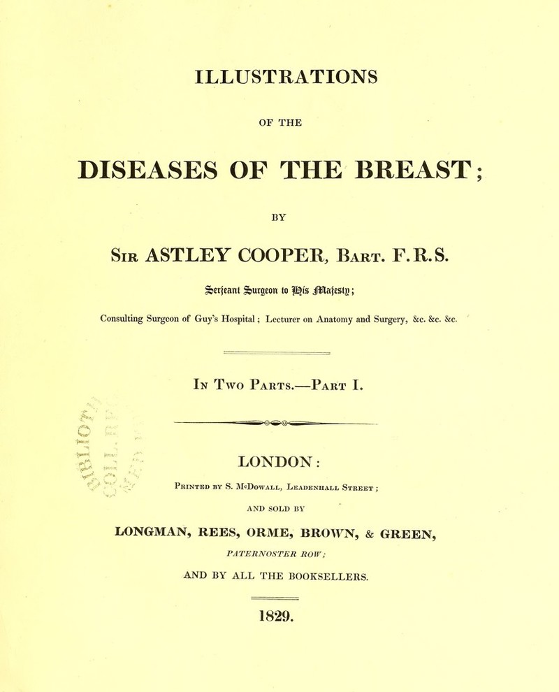 ILLUSTRATIONS OF THE DISEASES OF THE BREAST BY Sir ASTLEY COOPER, Bart. F.R.S. :^urgeon to iWiatestg; Consulting Surgeon of Guy’s Hospital; Lectirrer on Anatomy and Surgery, &c. &c. &c. o r,> In Two Parts.—Part I. LONDON : Printed by S. McDowall, Leadenhall Street ; AND SOLD BY LONGMAN, REES, ORME, BROWN, & GREEN, PATERNOSTER ROW; AND BY ALL THE BOOKSELLERS. 1829.