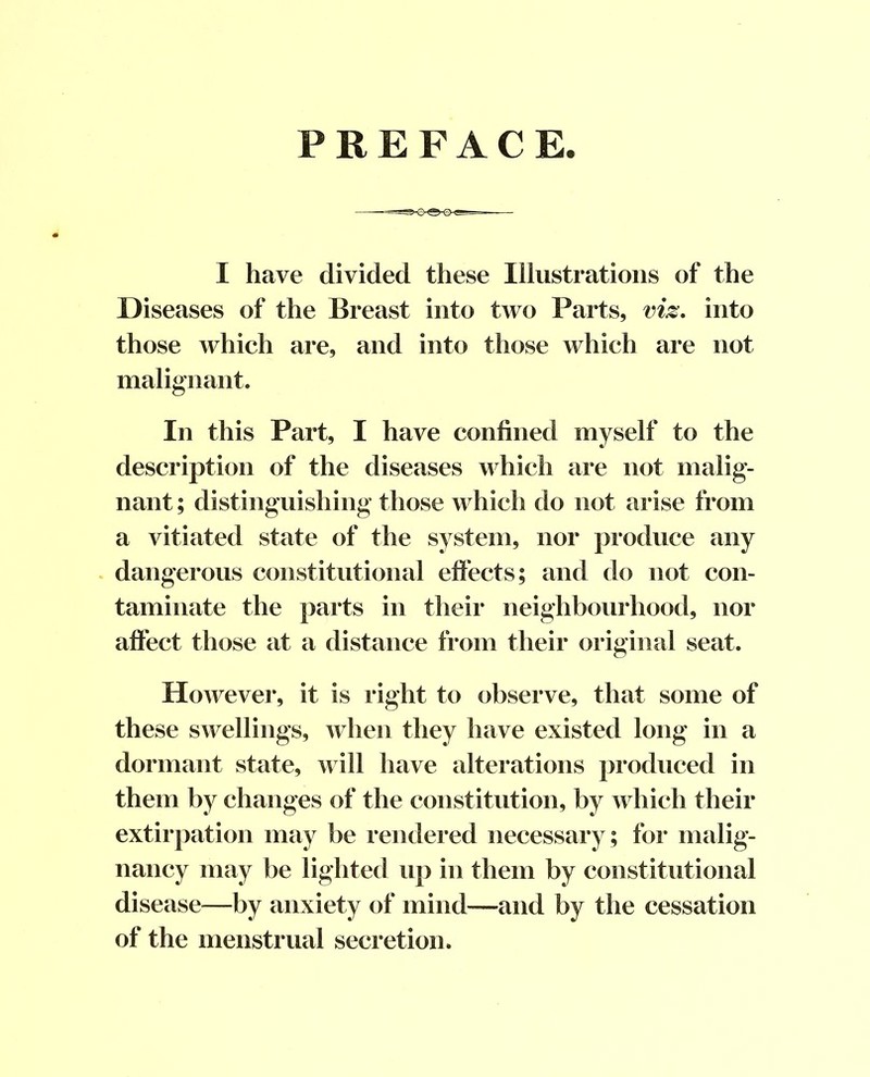 PREFACE. I have divided these Illustrations of the Diseases of the Breast into two Parts, viz, into those which are, and into those which are not malignant. In this Part, I have confined myself to the description of the diseases n hich are not malig- nant ; distinguishing those which do not arise from a vitiated state of the system, nor produce any dangerous constitutional eft’ects; and do not con- taminate the parts in their neighbourhood, nor affect those at a distance from their original seat. However, it is right to observe, that some of these swellings, when they have existed long in a dormant state, will have alterations produced in them by changes of the constitution, by which their extirpation may be rendered necessary; for malig- nancy may be lighted up in them by constitutional disease^—by anxiety of mind—and by the cessation of the menstrual secretion.