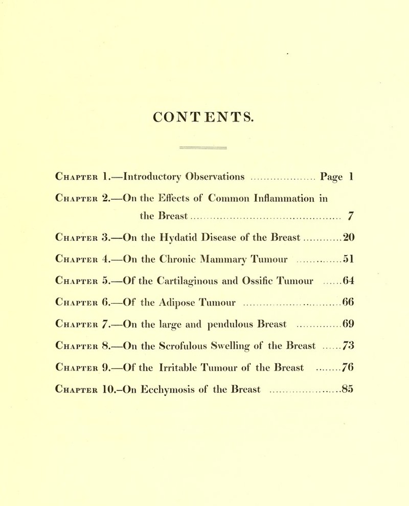 CONTENTS. Chapter 1.—Introductory Observations Page 1 Chapter 2.—On the Effects of Common Inflammation in the Breast 7 Chapter 3.—On the Hydatid Disease of the Breast 20 Chapter 4.—On the Chronic Mammary Tumour 51 Chapter 5.—Of the Cartilaginous and Ossitic Tumour 64 Chapter 6.—Of the Adipose Tumour 66 Chapter 7.—On the large and pendulous Breast 69 Chapter 8.—On the Scrofulous Swelling of the Breast 73 Chapter 9.—Of the Irritable Tumour of the Breast 76 Chapter 10.—On Ecchymosis of the Breast 85