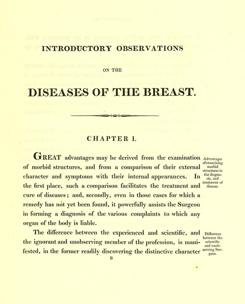 INTRODUCTORY OBSERVATIONS ON THE DISEASES OF THE BREAST. CHAPTER I. Great advantages may be derived from the examination of morbid structures, and from a comparison of their external character and symptoms with their internal appearances. In the first place, such a comparison facilitates the treatment and cure of diseases ; and, secondly, even in those cases for which a remedy has not yet been found, it powerfully assists the Surgeon in forming a diagnosis of the various complaints to which any organ of the body is liable. The difference between the experienced and scientific, and the ignorant and unobserving member of the profession, is mani- fested, in the former readily discovering the distinctive character Advantages of examining morbid structures in the diagno- sis, and treatment of disease. Difference between the scientific and unob- serving Sur- geon.