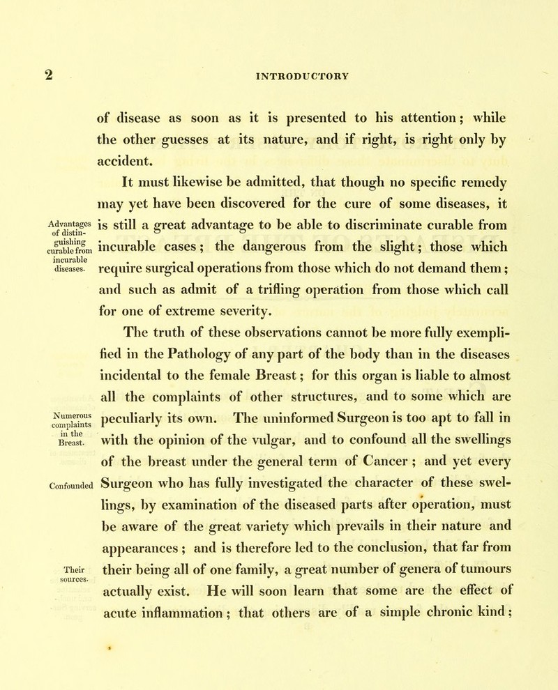 Advantages of distin- guishing curable from incurable diseases. Numerous complaints in the Breast. Confounded Their sources. of disease as soon as it is presented to his attention; while the other guesses at its nature, and if right, is right only by accident. It must likewise be admitted, that though no specific remedy may yet have been discovered for the cure of some diseases, it is still a great advantage to be able to discriminate curable from incurable cases; the dangerous from the slight; those which require surgical operations from those which do not demand them; and such as admit of a trifling operation from those which call for one of extreme severity. The truth of these observations cannot be more fully exempli- fied in the Pathology of any part of the body than in the diseases incidental to the female Breast; for this organ is liable to almost all the complaints of other structures, and to some which are peculiarly its own. Tlie uninformed Surgeon is too apt to fall in with the opinion of the vulgar, and to confound all the swellings of the breast under the general term of Cancer ; and yet every Surgeon who has fully investigated the character of these swel- lings, by examination of the diseased parts after operation, must be aware of the great variety which prevails in their nature and appearances ; and is therefore led to the conclusion, that far from their being all of one family, a great number of genera of tumours actually exist. He will soon learn that some are the effect of acute inflammation; that others are of a simple chronic kind;