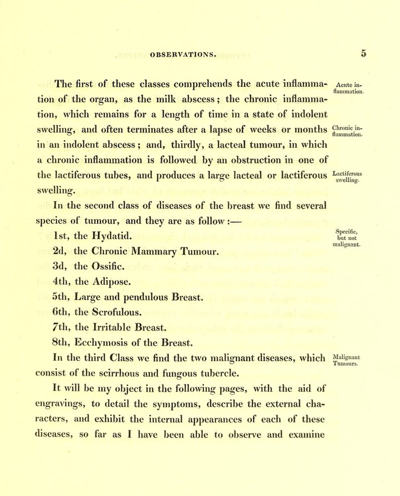 The first of these classes comprehends the acute inflamma- tion of the organ, as the milk abscess; the chronic inflamma- tion, which remains for a length of time in a state of indolent swelling, and often terminates after a lapse of weeks or months in an indolent abscess; and, thirdly, a lacteal tumour, in which a chronic inflammation is followed by an obstruction in one of the lactiferous tubes, and produces a large lacteal or lactiferous swelling. In the second class of diseases of the breast we find several species of tumour, and they are as follow:—■ 1st, the Hydatid. 2d, the Chronic Mammary Tumour. 3d, the Ossific. 4th, the Adipose. 5th, Large and pendulous Breast. 6th, the Scrofulous. 7th, the Irritable Breast. 8th, Ecchymosis of the Breast. In the third Class we find the two malignant diseases, which consist of the scirrhous and fungous tubercle. It will be my object in the following pages, with the aid of engravings, to detail the symptoms, describe the external cha- racters, and exhibit the internal appearances of each of these diseases, so far as I have been able to observe and examine Acute in- flammation. Chronic in- flammation. Lactiferous swelling. Specific^ but not malignant. Malignant Tumours.