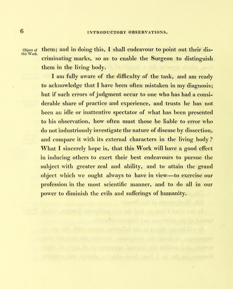 Object of them; and in doing this, I shall endeavour to point out their dis- this Work. criminating marks, so as to enable the Surgeon to distinguish them in the living body. I am fully aware of the difficulty of the task, and am ready to acknowledge that I have been often mistaken in my diagnosis; but if such errors of judgment occur to one who has had a consi- derable share of practice and experience, and trusts he has not been an idle or inattentive spectator of what has been presented to his observation, how often must those be liable to error who do not industriously investigate the nature of disease by dissection, and compare it with its external characters in the living body ? What I sincerely hope is, that this Work will have a good effect in inducing others to exert their best endeavours to pursue the subject with greater zeal and ability, and to attain the grand object which we ought always to have in view—to exercise our profession in the most scientific manner, and to do all in our power to diminish the evils and sufferings of humanity.