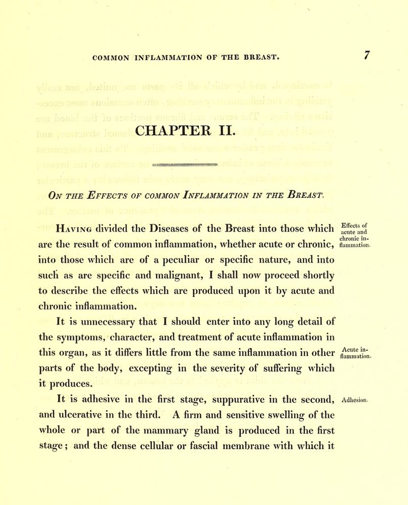 COMMON INFLAMMATION OF THE BREAST. CHAPTER II. On the Effects of common Inflammation in the Breast. Having divided the Diseases of the Breast into those which are the result of common inflammation, whether acute or chronic, into those which are of a peculiar or specific nature, and into such as are specific and malignant, I shall now proceed shortly to describe the effects which are produced upon it by acute and chronic inflammation. It is unnecessary that I should enter into any long detail of the symptoms, character, and treatment of acute inflammation in this organ, as it differs little from the same inflammation in other parts of the body, excepting in the severity of suffering which it produces. It is adhesive in the first stage, suppurative in the second, and ulcerative in the third. A firm and sensitive swelling of the whole or part of the mammary gland is produced in the first stage; and the dense cellular or fascial membrane with which it Effects of acute and chronic in- flammation. Acute in- flammation. Adhesion.