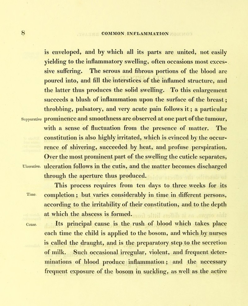 is enveloped, and by which all its parts are united, not easily yielding to the inflammatory swelling, often occasions most exces- sive suffering. The serous and fibrous portions of the blood are poured into, and fill the interstices of the inflamed structure, and the latter thus produces the solid swelling. To this enlargement succeeds a blush of inflammation upon the surface of the breast; throbbing, pulsatory, and very acute pain follows it; a particular Suppurative prominence and smoothness are observed at one part of the tumour, with a sense of fluctuation from the presence of matter. The constitution is also highly irritated, which is evinced by the occur- rence of shivering, succeeded by heat, and profuse perspiration. Over the most prominent part of the swelling the cuticle separates. Ulcerative. ulceration follows in the cutis, and the matter becomes discharged through the aperture thus produced. This process requires from ten days to three weeks for its Time, completion ; but varies considerably in time in different persons, according to the irritability of their constitution, and to the depth at which the abscess is formed. Cause. Its principal cause is the rush of blood which takes place each time the child is applied to the bosom, and which by nurses is called the draught, and is the preparatory step to the secretion of milk. Such occasional irregular, violent, and frequent deter- minations of blood produce inflammation; and the necessary frequent exposure of the bosom in suckling, as well as the active