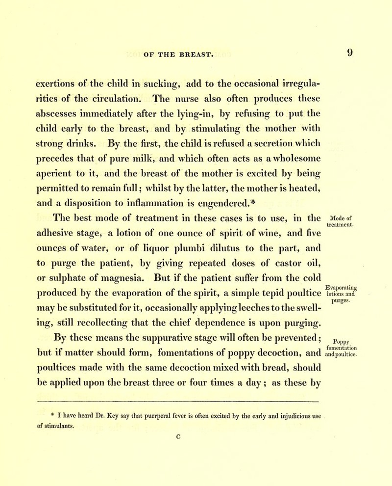 exertions of the child in sucking, add to the occasional irregula- rities of the circulation. The nurse also often produces these abscesses immediately after the lying-in, by refusing to put the child early to the breast, and by stimulating the mother with strong drinks. By the first, the child is refused a secretion which precedes that of pure milk, and which often acts as a wholesome aperient to it, and the breast of the mother is excited by being permitted to remain full; whilst by the latter, the mother is heated, and a disposition to inflammation is engendered.* The best mode of treatment in these cases is to use, in the adhesive stage, a lotion of one ounce of spirit of wine, and five ounces of water, or of liquor plumbi dilutus to the part, and to purge the patient, by giving repeated doses of castor oil, or sulphate of magnesia. But if the patient suffer from the cold produced by the evaporation of the spirit, a simple tepid poultice may be substituted for it, occasionally applying leeches to the swell- ing, still recollecting that the chief dependence is upon purging. By these means the suppurative stage will often be prevented; but if matter should form, fomentations of poppy decoction, and poultices made with the same decoction mixed with bread, should be applied upon the breast three or four times a day ; as these by Mode of treatment. Evaporating lotions and purges. Poppy fomentation andpoultice. I have heard Dr. Key say that puerperal fever is often excited by the early and injudicious use of stimulants. C
