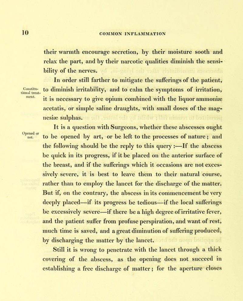 their warmth encourage secretion, hy their moisture sooth and relax the part, and by their narcotic qualities diminish the sensi- ‘ bility of the nerves. In order still farther to mitigate the sufferings of the patient, Constitu- to diminish irritability, and to calm the symptoms of irritation, it is necessary to give opium combined with the liquor ammonise acetatis, or simple saline draughts, with small doses of the mag- nesiee sulphas. It is a question with Surgeons, whether these abscesses ought Opened or opened by art, or be left to the processes of nature; and the following should be the reply to this query :—If the abscess be quick in its progress, if it be placed on the anterior surface of the breast, and if the sufferings which it occasions are not exces- sively severe, it is best to leave them to their natural course, rather than to employ the lancet for the discharge of the matter. But if, on the contrary, the abscess in its commencement be very deeply placed—if its progress be tedious—if the local sufferings be excessively severe—if there be a high degree of irritative fever, and the patient suffer from profuse perspiration, and want of rest, much time is saved, and a great diminution of suffering produced, by discharging the matter by the lancet. Still it is wrong to penetrate with the lancet through a thick covering of the abscess, as the opening does not succeed in establishing a free discharge of matter; for the aperture closes