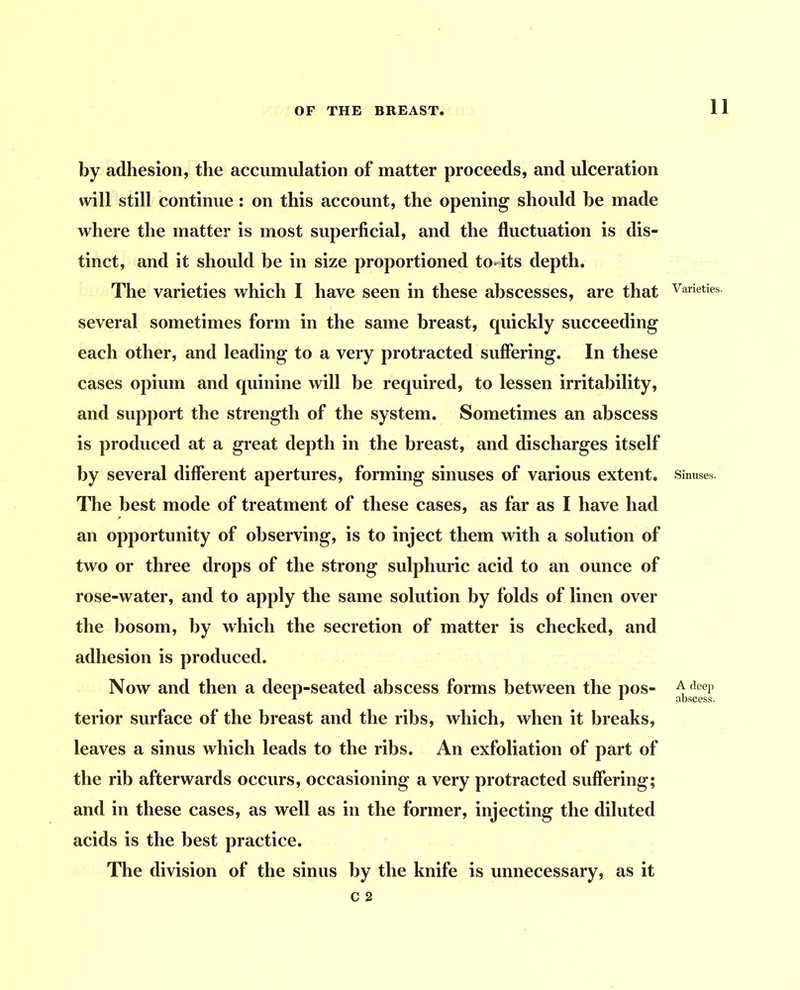 by adhesion, the accumulation of matter proceeds, and ulceration will still continue: on this account, the opening should be made where the matter is most superficial, and the fluctuation is dis- tinct, and it should be in size proportioned to4ts depth. The varieties which I have seen in these abscesses, are that several sometimes form in the same breast, quickly succeeding each other, and leading to a very protracted suffering. In these cases opium and quinine will be required, to lessen irritability, and support the strength of the system. Sometimes an abscess is produced at a great depth in the breast, and discharges itself by several different apertures, forming sinuses of various extent. ITie best mode of treatment of these cases, as far as I have had an opportunity of observing, is to inject them with a solution of two or three drops of the strong sulphuric acid to an ounce of rose-water, and to apply the same solution by folds of linen over the bosom, by which the secretion of matter is checked, and adhesion is produced. Now and then a deep-seated abscess forms between the pos- terior surface of the breast and the ribs, which, when it breaks, leaves a sinus which leads to the ribs. An exfoliation of part of the rib afterwards occurs, occasioning a very protracted suffering; and in these cases, as well as in the former, injecting the diluted acids is the best practice. The division of the sinus by the knife is unnecessary, as it Varieties. Sinuses. A deep abscess.