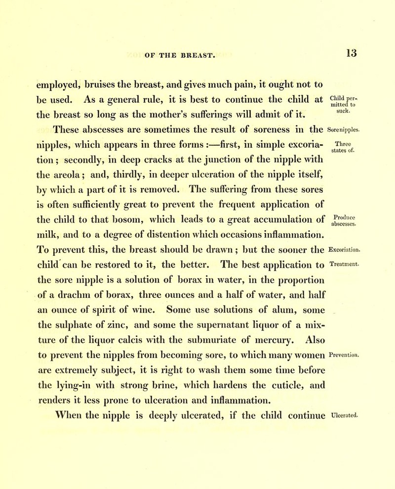 employed, bruises the breast, and gives much pain, it ought not to be used. As a general rule, it is best to continue the child at the breast so long as the mother’s sufferings will admit of it. These abscesses are sometimes the result of soreness in the Sore nipples, nipples, which appears in three forms:—first, in simple excoria- Three tion ; secondly, in deep cracks at the junction of the nipple with the areola ; and, thirdly, in deeper ulceration of the nipple itself, by which a part of it is removed. The suffering from these sores is often sufficiently great to prevent the frequent application of the child to that bosom, which leads to a great accumulation of milk, and to a degree of distention which occasions inflammation. To prevent this, the breast should be drawn; but the sooner the Excoriation, child can be restored to it, the better. The best application to Treatment, the sore nipple is a solution of borax in water, in the proportion of a drachm of borax, three ounces and a half of water, and half an ounce of spirit of wine. Some use solutions of alum, some the sulphate of zinc, and some the supernatant liquor of a mix- ture of the liquor calcis with the submuriate of mercury. Also to prevent the nipples from becoming sore, to which many women Prevention, are extremely subject, it is right to wash them some time before the lying-in with strong brine, which hardens the cuticle, and renders it less prone to ulceration and inflammation. When the nipple is deeply ulcerated, if the child continue Ulcerated.