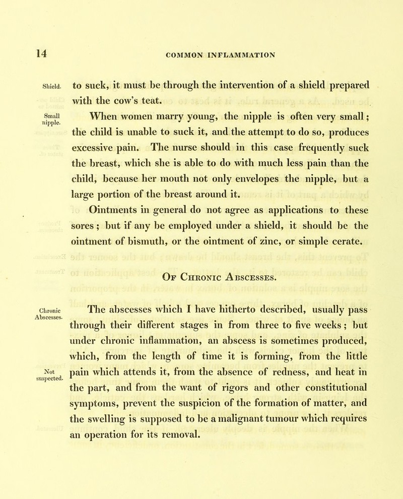 Shield, to suck, it must be through the intervention of a shield prepared with the cow’s teat. Small When women marry young, the nipple is often very small; the child is unable to suck it, and the attempt to do so, produces excessive pain. The nurse should in this case frequently suck the breast, which she is able to do with much less pain than the child, because her mouth not only envelopes the nipple, but a large portion of the breast around it. Ointments in general do not agree as applications to these sores ; but if any be employed under a shield, it should be the ointment of bismuth, or the ointment of zinc, or simple cerate. Of Chronic Abscesses. Chronic The abscesses which I have hitherto described, usually pass Abscesses. through their different stages in from three to five weeks; but under chronic inflammation, an abscess is sometimes produced, which, from the length of time it is forming, from the little Not pain which attends it, from the absence of redness, and heat in suspected. * the part, and from the want of rigors and other constitutional symptoms, prevent the suspicion of the formation of matter, and the swelling is supposed to be a malignant tumour which requires an operation for its removal.