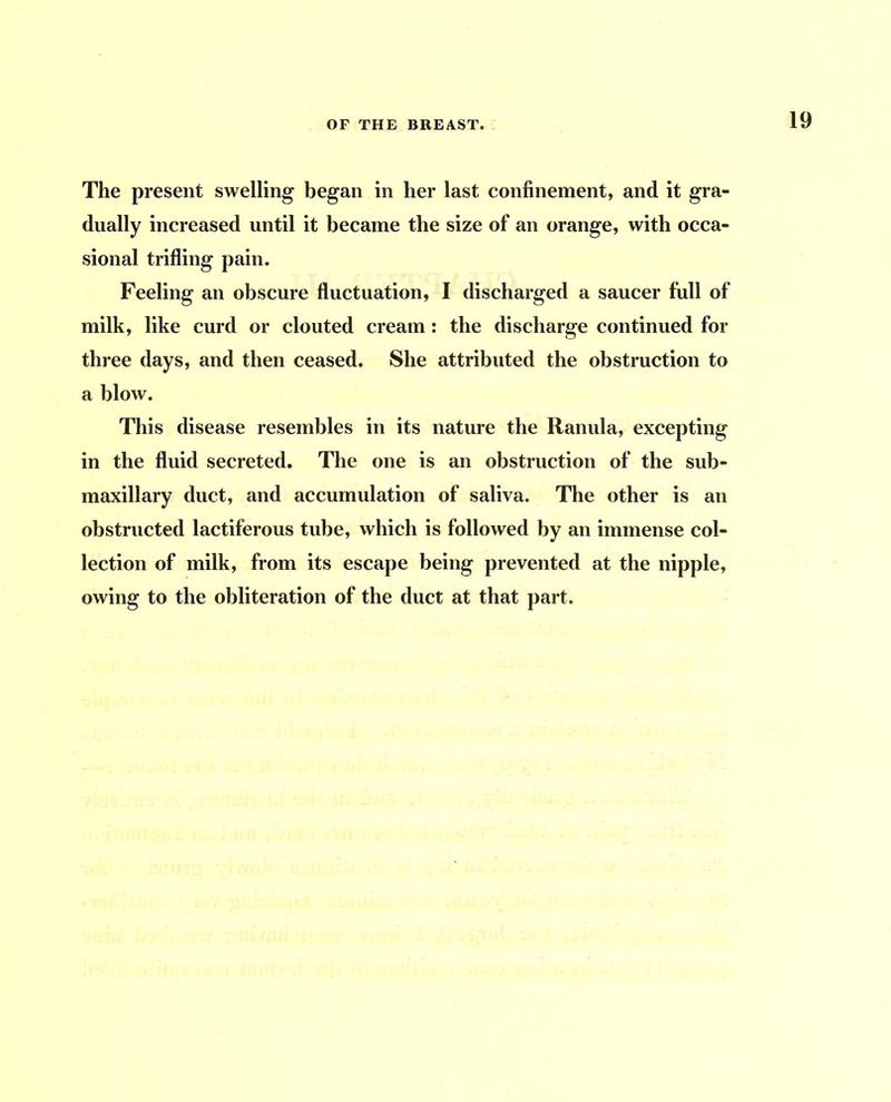 The present swelling began in her last confinement, and it gra- dually increased until it became the size of an orange, with occa- sional trifling pain. Feeling an obscure fluctuation, I discharged a saucer full of milk, like curd or clouted cream: the discharge continued for three days, and then ceased. She attributed the obstruction to a blow. This disease resembles in its nature the Ranula, excepting in the fluid secreted. The one is an obstruction of the sub- maxillary duct, and accumulation of saliva. The other is an obstructed lactiferous tube, which is followed by an immense col- lection of milk, from its escape being prevented at the nipple, owing to the obliteration of the duct at that part.
