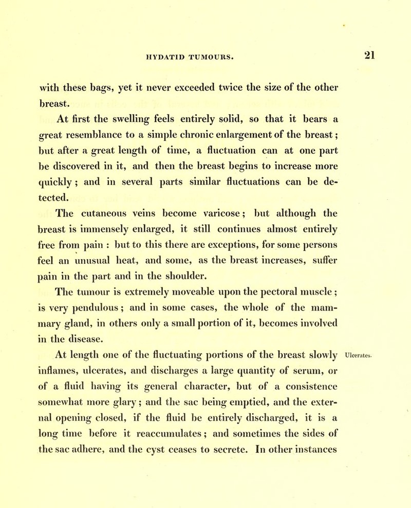 with these bags, yet it never exceeded twice the size of the other breast. At first the swelling feels entirely solid, so that it bears a great resemblance to a simple chronic enlargement of the breast; but after a great length of time, a fluctuation can at one part be discovered in it, and then the breast begins to increase more quickly ; and in several parts similar fluctuations can be de- tected. The cutaneous veins become varicose; but although the breast is immensely enlarged, it still continues almost entirely free from pain : but to this there are exceptions, for some persons feel an unusual heat, and some, as the breast increases, sufler pain in the part and in the shoulder. The tumour is extremely moveable upon the pectoral muscle ; is very pendulous; and in some cases, the whole of the mam- mary gland, in others only a small portion of it, becomes involved in the disease. inflames, ulcerates, and discharges a large quantity of serum, or of a fluid having its general character, but of a consistence somewhat more glary; and the sac being emptied, and the exter- nal opening closed, if the fluid be entirely discharged, it is a long time before it reaccumulates; and sometimes the sides of the sac adhere, and the cyst ceases to secrete. In other instances