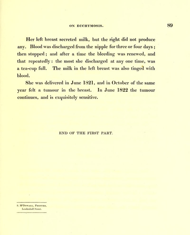 Her left breast secreted milk, but the right did not produce any. Blood was discharged from the nipple for three or four days ; then stopped; and after a time the bleeding was renewed, and that repeatedly: the most she discharged at any one time, was a tea-cup full. The milk in the left breast was also tinged with blood. She was delivered in June 1821, and in October of the same year felt a tumour in the breast. In June 1822 the tumour continues, and is exquisitely sensitive. END OF THE FIRST PART. S. M^Dowall, Printer, Leadenhall Street.
