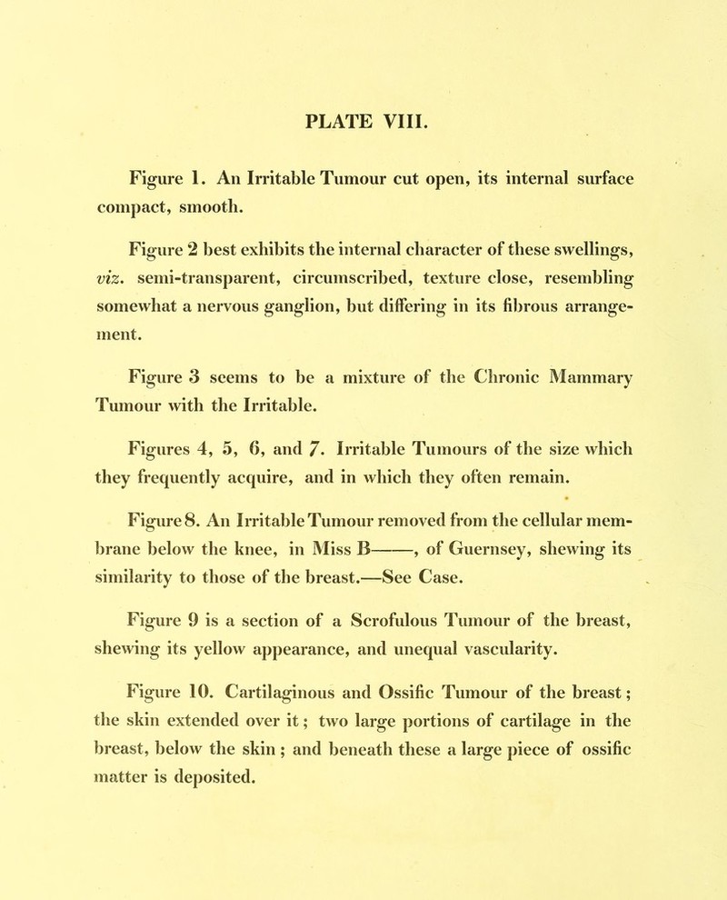 Figure I. An Irritable Tumour cut open, its internal surface compact, smooth. Figure 2 best exhibits the internal character of these swellings, viz, semi-transparent, circumscribed, texture close, resembling somewhat a nervous ganglion, but differing in its fibrous arrange- ment. Figure 3 seems to be a mixture of the Chronic Mammary Tumour with the Irritable. Figures 4, 5, 6, and 7. Irritable Tumours of the size which they frequently acquire, and in which they often remain. Figures. An Irritable Tumour removed from the cellular mem- brane below the knee, in Miss B , of Guernsey, shewing its similarity to those of the breast.—See Case. Figure 9 is a section of a Scrofulous Tumour of the breast, shewing its yellow appearance, and unequal vascularity. Figure 10. Cartilaginous and Ossific Tumour of the breast; the skin extended over it; two large portions of cartilage in the breast, below the skin ; and beneath these a large piece of ossific matter is deposited.
