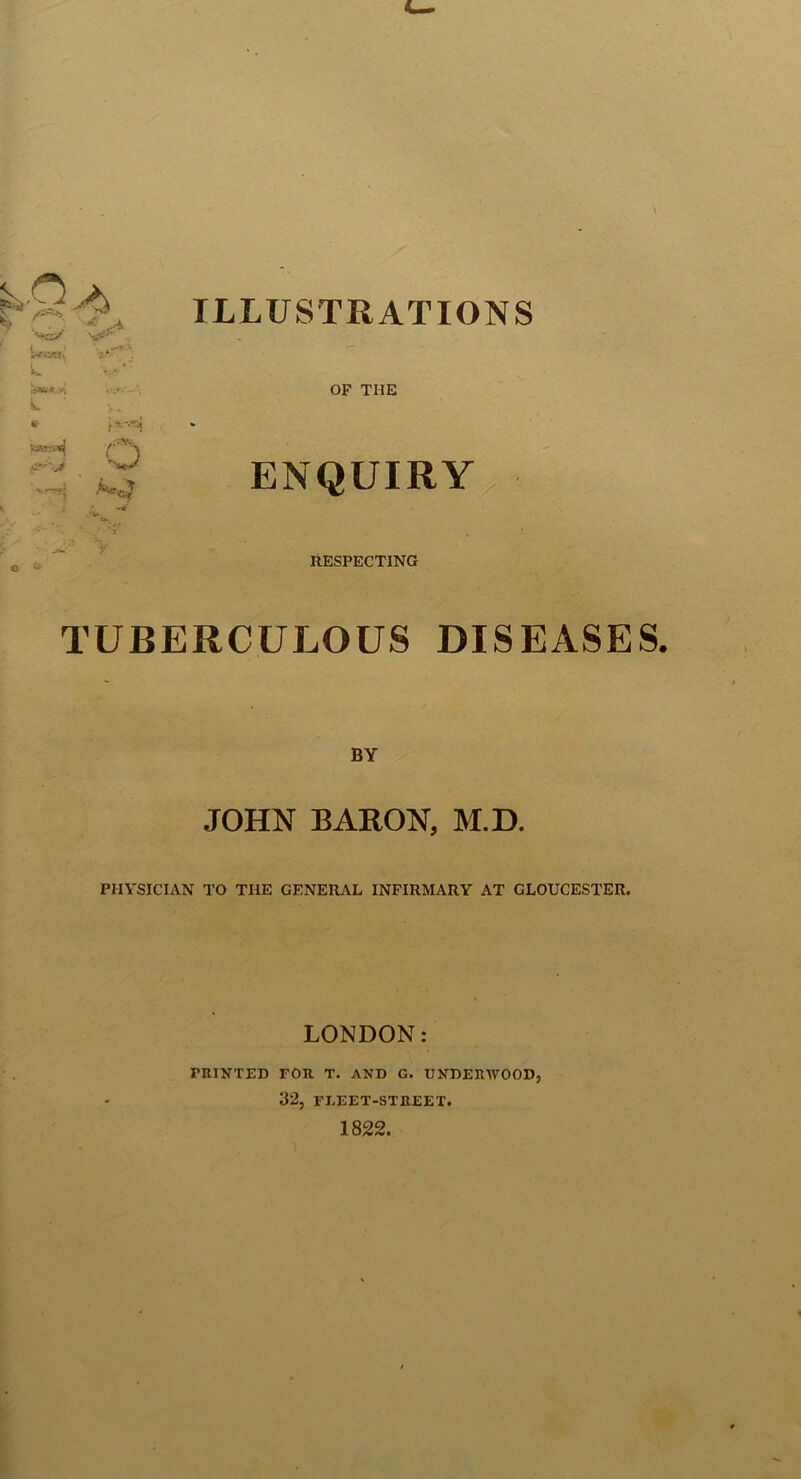 i' ,-^y ILLUSTRATIONS A OF THE ENQUIRY RESPECTING TUBERCULOUS DISEASES. BY JOHN BARON, M.D. PHYSICIAN TO THE GENERAL INFIRMARY AT GLOUCESTER. L C- LONDON: PRINTED FOR T. AND G. UNDERWOOD, 32, FLEET-STREET.