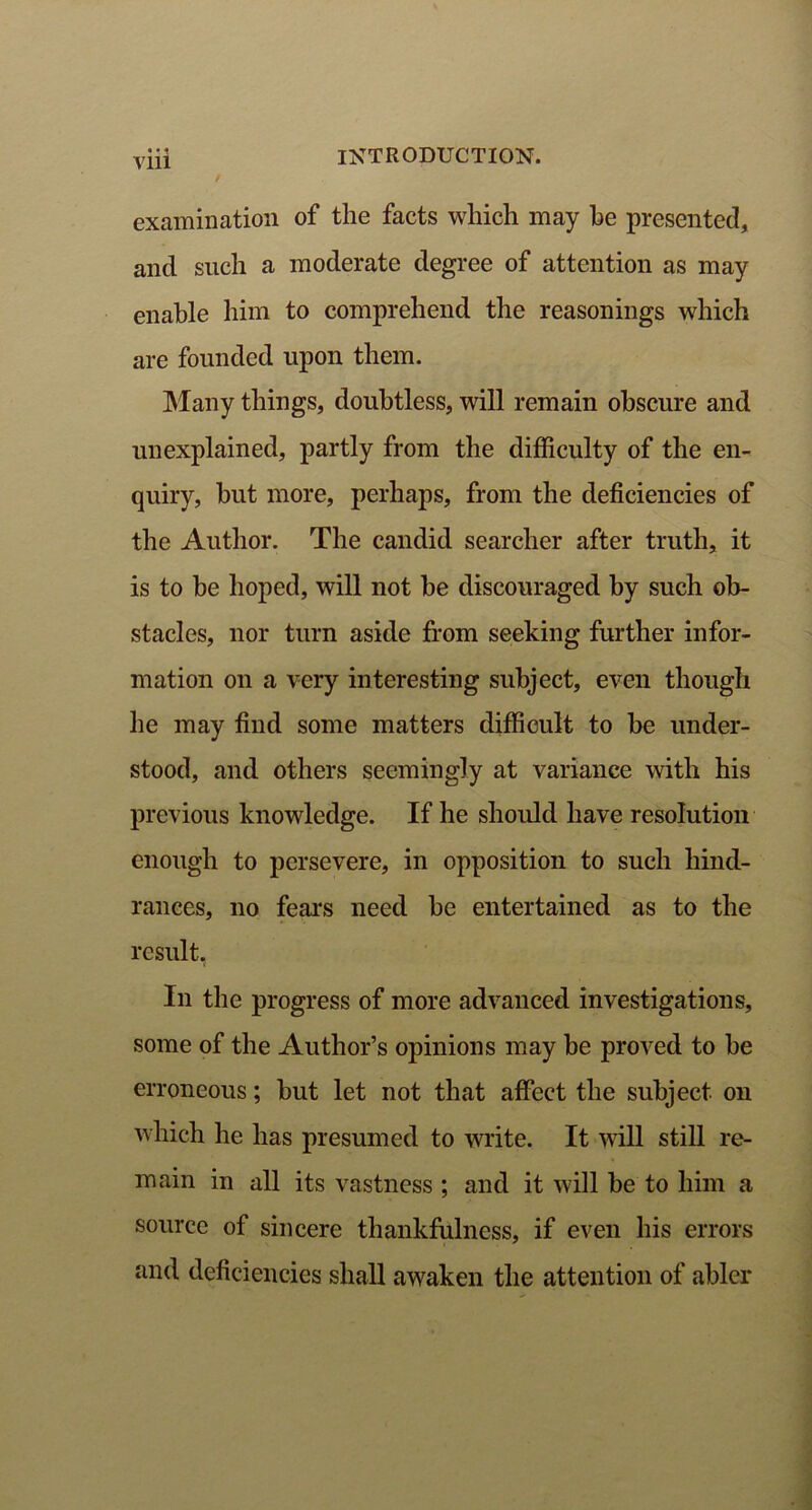 / Vlll examination of the facts which may he presented, and such a moderate degree of attention as may enable him to comprehend the reasonings which are founded upon them. Many things, doubtless, will remain obscure and unexplained, partly from the difficulty of the en- quiry, hut more, perhaps, from the deficiencies of the Author. The candid searcher after truth, it is to he hoped, will not be discouraged by such ob- stacles, nor turn aside from seeking further infor- mation on a very interesting subject, even though he may find some matters difficult to be under- stood, and others seemingly at variance with his previous knowledge. If he should have resolution enough to persevere, in opposition to such hind- rances, no fears need be entertained as to the result. In the progress of more advanced investigations, some of the Author’s opinions may be proved to be erroneous; but let not that affect the subject on which he has presumed to write. It will still re- main in all its vastness ; and it will be to him a source of sincere thankfulness, if even his errors and deficiencies shall awaken the attention of abler