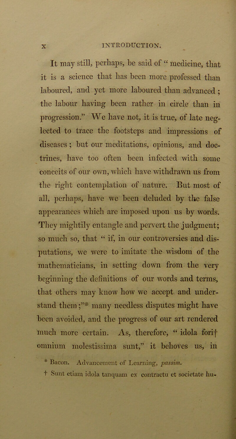 It may still, perhaps, he said of “ medicine, that it is a science that has been more professed than laboured, and yet more laboured than advanced; the labour having been rather in circle than in progression.” We have not, it is true, of late neg- lected to trace the footsteps and impressions of diseases; but our meditations, opinions, and doc- trines, have too often been infected with some conceits of our own, which have withdrawn us from the right contemplation of nature. But most of all, perhaps, have we been deluded by the false appearances which are imposed upon us by words. They mightily entangle and pervert the judgment; so much so, that “ if, in our controversies and dis- putations, we were to imitate the wisdom of the mathematicians, in setting down from the very beginning the definitions of our words and terms, that others may know how we accept and under- stand them many needless disputes might have been avoided, and the progress of our art rendered much more certain. As, therefore, “ idola forif omnium molestissima sunt,” it behoves us, in 51 Bacon. Advancement of Learning', passim. t Sunt etiam idola tanquam ex contractu et societate hu-