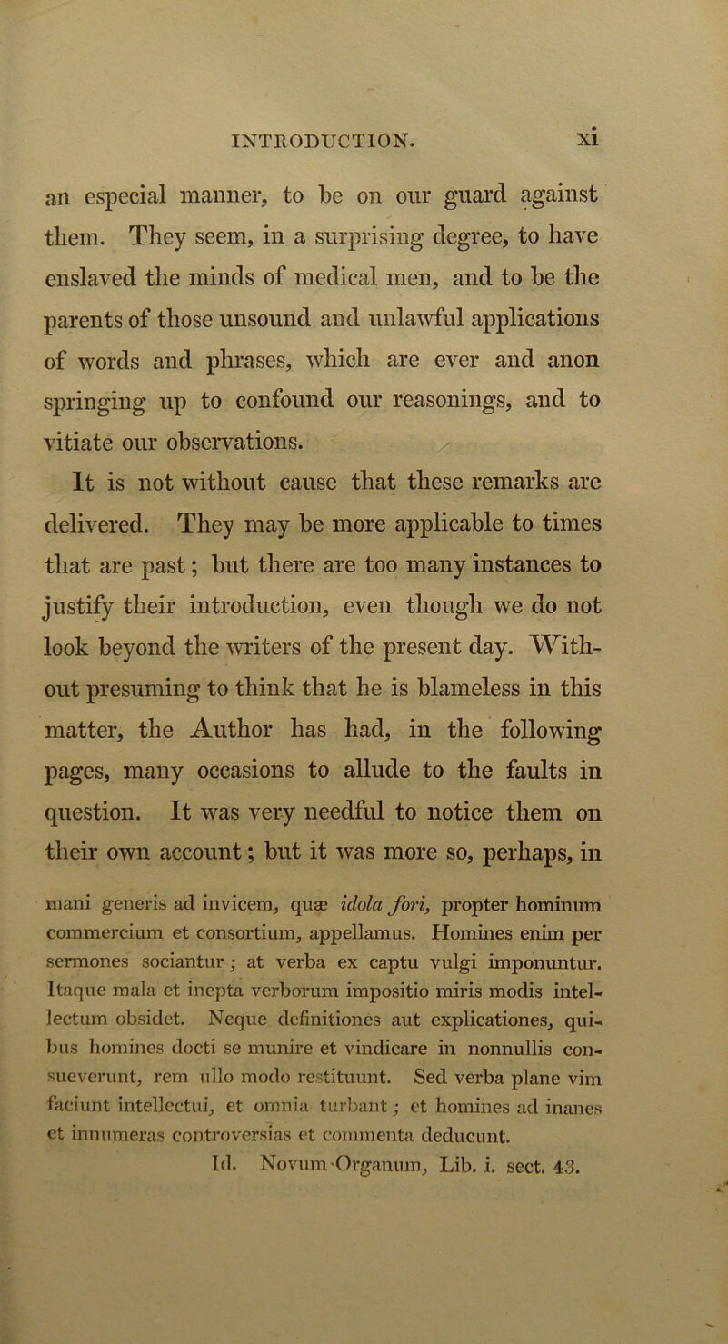 an especial manner, to be on our guard against them. They seem, in a surprising degree, to have enslaved the minds of medical men, and to be the parents of those unsound and unlawful applications of words and phrases, which are ever and anon springing up to confound our reasonings, and to vitiate our observations. It is not without cause that these remarks are delivered. They may be more applicable to times that are past; but there are too many instances to justify their introduction, even though we do not look beyond the writers of the present day. With- out presuming to think that he is blameless in this matter, the Author has had, in the following pages, many occasions to allude to the faults in question. It was very needful to notice them on their own account; but it was more so, perhaps, in mani generis ad invicem, quas idola fori, propter hominum commercium et consortium, appellamus. Homines enim per sermones sociantur; at verba ex captu vulgi impommtur. Itaque mala et inepta verborum impositio miris modis intel- lectum obsidet. Neque definitiones aut explicationes, qui- bus homines docti se munire et vindicare in nonnullis con- sueverunt, rem ullo modo restituunt. Sed verba plane vim faciunt intellcctui, et omnia turbant; et homines ad inanes et innumeras controversias et commenta deducunt. Id. Novum Organum, Lib. i. sect. 4-3.