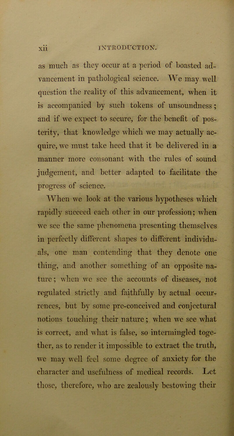 Xll as much as they occur at a period of boasted ad- vancement in pathological science. We may well question the reality of this advancement, when it is accompanied by such tokens of unsoundness; and if we expect to secure, for the benefit of pos- terity, that knowledge which we may actually ac- quire, we must take heed that it be delivered in a manner more consonant with the rules of sound judgement, and better adapted to facilitate the progress of science. When we look at the various hypotheses which rapidly succeed each other in our profession; when we sec the same phenomena presenting themselves in perfectly different shapes to different individu- als, one man contending that they denote one thing, and another something of an opposite na- ture ; when we see the accounts of diseases, not regulated strictly and faithfully by actual occuiv rences, but by some pre-conceived and conjectural notions touching their nature; when wre see what is correct, and what is false, so intermingled toge- ther, as to render it impossible to extract the truth, we may well feel some degree of anxiety for the character and usefulness of medical records. Let those, therefore, who are zealously bestowing their