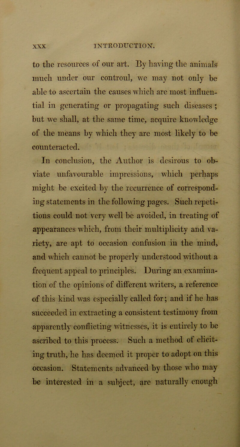 to tlie resources of our art. By having the animals much under our controul, we may not only he able to ascertain the causes which are most influen- tial in generating or propagating such diseases ; but we shall, at the same time, acquire knowledge of the means hy which they are most likely to be counteracted. In conclusion, the Author is desirous to ob- viate unfavourable impressions, which perhaps might be excited by the recurrence of correspond- ing statements in the following pages. Such repeti- tions could not very well be avoided, in treating of appearances which, from their multiplicity and va- riety, are apt to occasion confusion in the mind, and which cannot be properly understood without a frequent appeal to principles. During an examina- tion of the opinions of different writers, a reference of this kind was especially called for; and if he has succeeded in extracting a consistent testimony from apparently conflicting witnesses, it is entirely to be ascribed to this process. Such a method of elicit- ing truth, he has deemed it proper to adopt on this occasion. Statements advanced by those who may be interested in a subject, are naturally enough