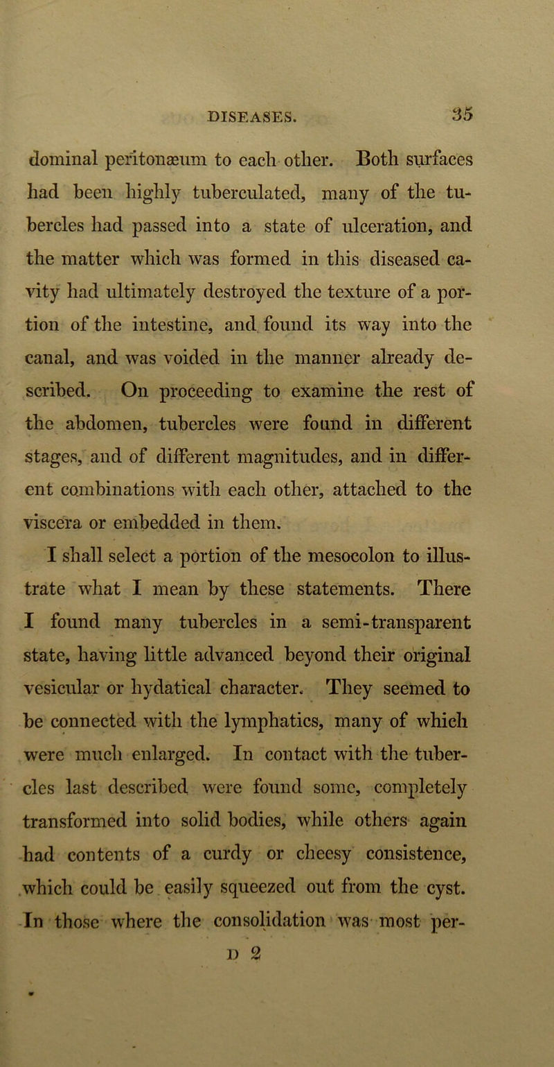 dominal peritonaeum to each other. Both surfaces had been highly tuberculated, many of the tu- bercles had passed into a state of ulceration, and the matter which was formed in this diseased ca- vity had ultimately destroyed the texture of a por- tion of the intestine, and found its way into the canal, and was voided in the manner already de- scribed. On proceeding to examine the rest of the abdomen, tubercles were found in different stages, and of different magnitudes, and in differ- ent combinations with each other, attached to the viscera or embedded in them. I shall select a portion of the mesocolon to illus- trate what I mean by these statements. There I found many tubercles in a semi-transparent state, having little advanced beyond their original vesicular or hydatical character. They seemed to be connected with the lymphatics, many of which were much enlarged. In contact with the tuber- cles last described were found some, completely transformed into solid bodies, while others again had contents of a curdy or cheesy consistence, which could be easily squeezed out from the cyst. In those where the consolidation was most per- il 2