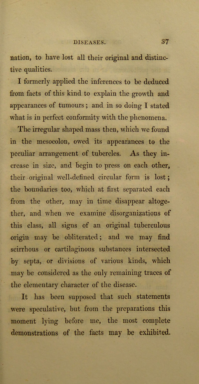 nation, to have lost all their original and distinc- tive qualities. I formerly applied the inferences to be deduced from facts of this kind to explain the growth and appearances of tumours; and in so doing I stated what is in perfect conformity with the phenomena. The irregular shaped mass then, which we found in the mesocolon, owed its appearances to the peculiar arrangement of tubercles. As they in- crease in size, and begin to press on each other, their original well-defined circular form is lost; the boundaries too, which at first separated each from the other, may in time disappear altoge- ther, and when we examine disorganizations of this class, all signs of an original tuberculous origin may he obliterated; and we may find scirrhous or cartilaginous substances intersected by septa, or divisions of various kinds, which may be considered as the only remaining traces of the elementary character of the disease. It has been supposed that such statements were speculative, but from the preparations this moment lying before me, the most complete demonstrations of the facts may be exhibited.