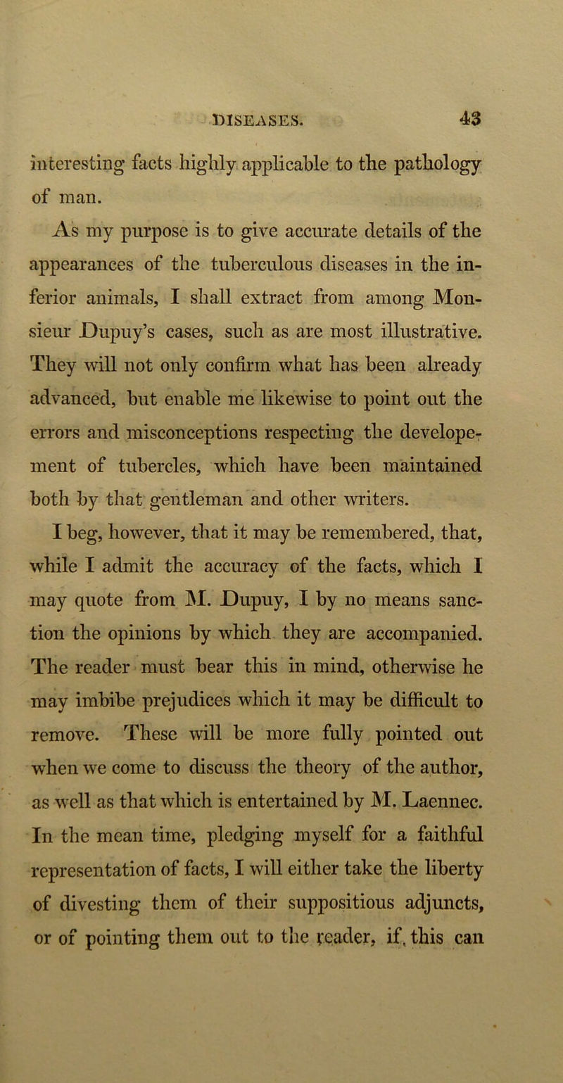 interesting facts highly applicable to the pathology of man. As my purpose is to give accurate details of the appearances of the tuberculous diseases in the in- ferior animals, I shall extract from among Mon- sieur JDupuy’s cases, such as are most illustrative. They will not only confirm what has been already advanced, but enable me likewise to point out the errors and misconceptions respecting the develope- ment of tubercles, which have been maintained both by that gentleman and other writers. I beg, however, that it may be remembered, that, while I admit the accuracy of the facts, which I may quote from INI. JDupuy, I by no means sanc- tion the opinions by which they are accompanied. The reader must bear this in mind, otherwise he may imbibe prejudices which it may be difficult to remove. These will be more fully pointed out wffien we come to discuss the theory of the author, as well as that which is entertained by M. Laennec. In the mean time, pledging myself for a faithful representation of facts, I will either take the liberty of divesting them of their suppositious adjuncts, or of pointing them out to the reader, if. this can