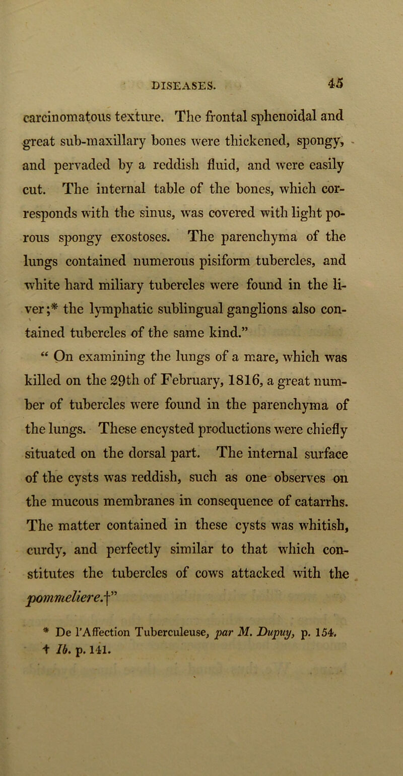 carcinomatous texture. The frontal sphenoidal and great sub-maxillary bones were thickened, spongy, and pervaded by a reddish fluid, and were easily cut. The internal table of the bones, which cor- responds with the sinus, was covered with light po- rous spongy exostoses. The parenchyma of the lungs contained numerous pisiform tubercles, and white hard miliary tubercles were found in the li- ver ;* the lymphatic sublingual ganglions also con- \ tained tubercles of the same kind.” “ On examining the lungs of a mare, which was killed on the 29th of February, 1816, a great num- ber of tubercles were found in the parenchyma of the lungs. These encysted productions were chiefly situated on the dorsal part. The internal surface of the cysts was reddish, such as one observes on the mucous membranes in consequence of catarrhs. The matter contained in these cysts was whitish, curdy, and perfectly similar to that which con- stitutes the tubercles of cows attacked with the j)ommeliere.\” * De 1'Affection Tuberculeuse, par M. Dupuy, p. 154. i lb. p. 141.